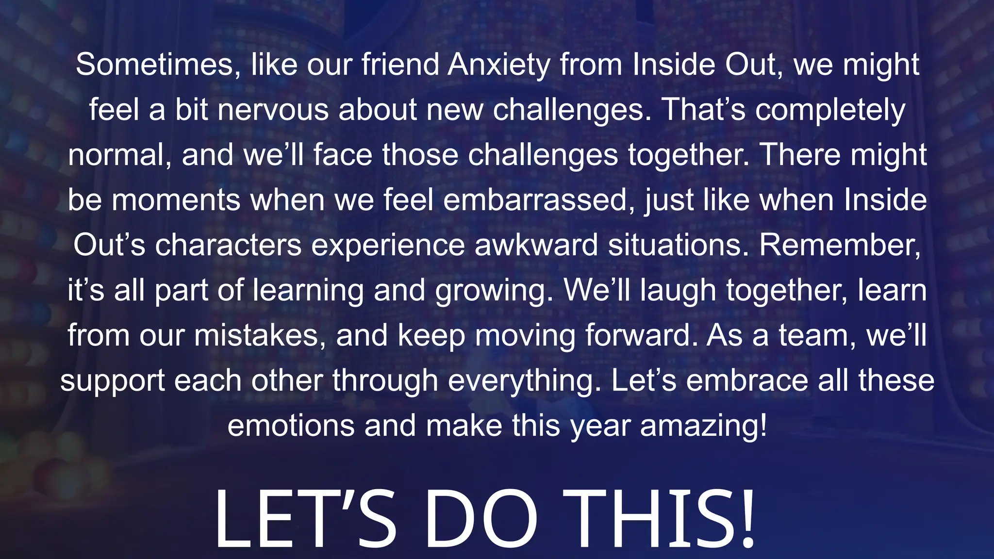 Sometimes, like our friend Anxiety from Inside Out, we might
feel a bit nervous about new challenges. That’s completely
normal, and we’ll face those challenges together. There might
be moments when we feel embarrassed, just like when Inside
Out’s characters experience awkward situations. Remember,
it’s all part of learning and growing. We’ll laugh together, learn
from our mistakes, and keep moving forward. As a team, we’ll
support each other through everything. Let’s embrace all these
emotions and make this year amazing!
LET’S DO THIS!
 
