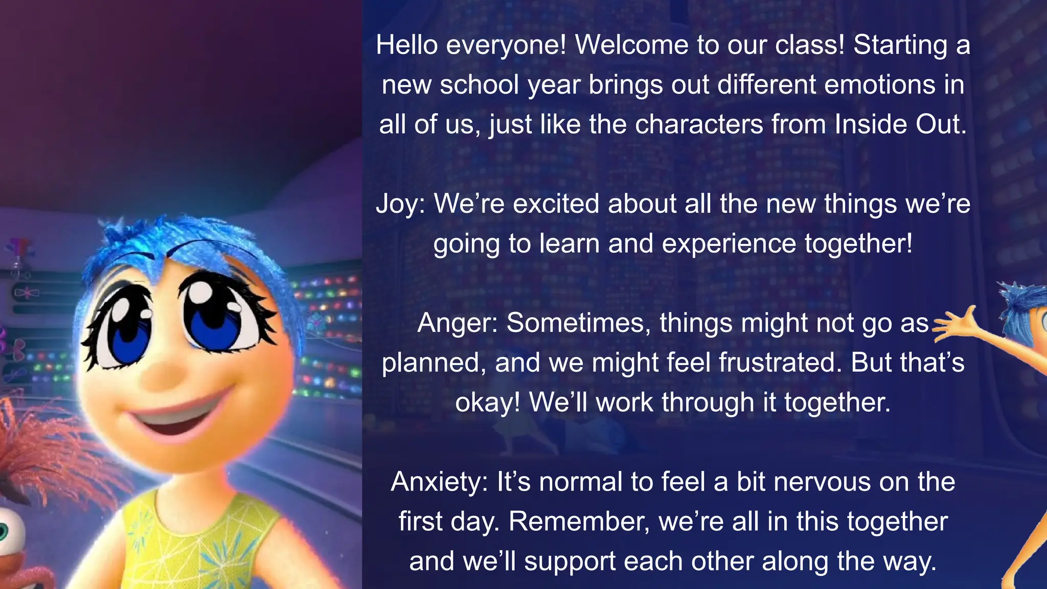 Hello everyone! Welcome to our class! Starting a
new school year brings out different emotions in
all of us, just like the characters from Inside Out.
Joy: We’re excited about all the new things we’re
going to learn and experience together!
Anger: Sometimes, things might not go as
planned, and we might feel frustrated. But that’s
okay! We’ll work through it together.
Anxiety: It’s normal to feel a bit nervous on the
first day. Remember, we’re all in this together
and we’ll support each other along the way.
 