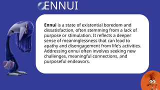 ENNUI
Ennui is a state of existential boredom and
dissatisfaction, often stemming from a lack of
purpose or stimulation. It reflects a deeper
sense of meaninglessness that can lead to
apathy and disengagement from life's activities.
Addressing ennui often involves seeking new
challenges, meaningful connections, and
purposeful endeavors.
 