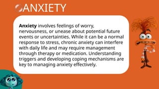 ANXIETY
Anxiety involves feelings of worry,
nervousness, or unease about potential future
events or uncertainties. While it can be a normal
response to stress, chronic anxiety can interfere
with daily life and may require management
through therapy or medication. Understanding
triggers and developing coping mechanisms are
key to managing anxiety effectively.
 