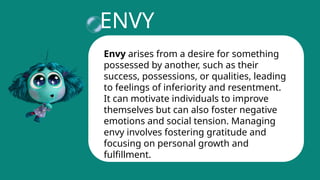 ENVY
Envy arises from a desire for something
possessed by another, such as their
success, possessions, or qualities, leading
to feelings of inferiority and resentment.
It can motivate individuals to improve
themselves but can also foster negative
emotions and social tension. Managing
envy involves fostering gratitude and
focusing on personal growth and
fulfillment.
 