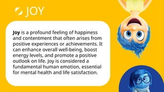 JOY
Joy is a profound feeling of happiness
and contentment that often arises from
positive experiences or achievements. It
can enhance overall well-being, boost
energy levels, and promote a positive
outlook on life. Joy is considered a
fundamental human emotion, essential
for mental health and life satisfaction.
 