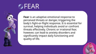 Fear is an adaptive emotional response to perceived threats or danger,
triggering the body's fight-or-flight response. It is essential for survival,
helping individuals avoid or confront threats effectively. Chronic or irrational
fear, however, can lead to anxiety disorders and significantly impact daily
functioning and quality of life.
FEAR
Fear is an adaptive emotional response to
perceived threats or danger, triggering the
body's fight-or-flight response. It is essential for
survival, helping individuals avoid or confront
threats effectively. Chronic or irrational fear,
however, can lead to anxiety disorders and
significantly impact daily functioning and
quality of life.
 