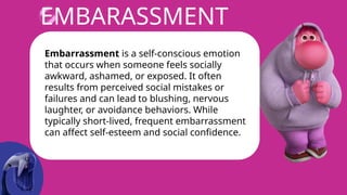 EMBARASSMENT
Embarrassment is a self-conscious emotion
that occurs when someone feels socially
awkward, ashamed, or exposed. It often
results from perceived social mistakes or
failures and can lead to blushing, nervous
laughter, or avoidance behaviors. While
typically short-lived, frequent embarrassment
can affect self-esteem and social confidence.
 