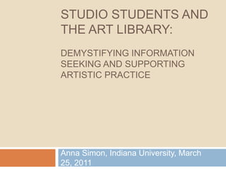 Studio Students and The Art Library:Demystifying Information seeking and Supporting Artistic Practice Anna Simon, Indiana University, March 25, 2011 