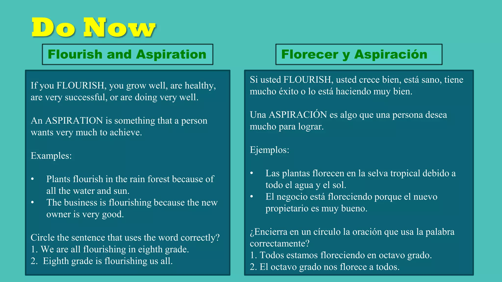 Do Now
If you FLOURISH, you grow well, are healthy,
are very successful, or are doing very well.
An ASPIRATION is something that a person
wants very much to achieve.
Examples:
• Plants flourish in the rain forest because of
all the water and sun.
• The business is flourishing because the new
owner is very good.
Circle the sentence that uses the word correctly?
1. We are all flourishing in eighth grade.
2. Eighth grade is flourishing us all.
Flourish and Aspiration
Si usted FLOURISH, usted crece bien, está sano, tiene
mucho éxito o lo está haciendo muy bien.
Una ASPIRACIÓN es algo que una persona desea
mucho para lograr.
Ejemplos:
• Las plantas florecen en la selva tropical debido a
todo el agua y el sol.
• El negocio está floreciendo porque el nuevo
propietario es muy bueno.
¿Encierra en un círculo la oración que usa la palabra
correctamente?
1. Todos estamos floreciendo en octavo grado.
2. El octavo grado nos florece a todos.
Florecer y Aspiración
 