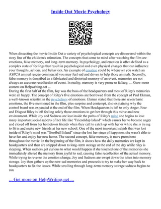 Inside Out Movie Psychology
When dissecting the movie Inside Out a variety of psychological concepts are discovered within the
story line of the children's animation. The concepts that come to mind after watching the film are
emotions, false memory, and long–term memory. In psychology, and emotion is often defined as a
complex state of feelings that result in psychological and even physical changes that can influence
your thoughts, actions, and behaviors. An example of emotion could be whenever you watch an
ASPCA animal rescue commercial you may feel sad and driven to help those animals. Secondly,
false memory is described as a fabricated and distorted memory of an event, memories are not
always an accurate recollection of event. In reality, memory is very prone to fallacy. ... Show more
content on Helpwriting.net ...
During the first half of the film, Joy was the boss of the headquarters and most of Riley's memories
were all happy. The concept of Riley's five emotions are borrowed from the concept of Paul Ekman,
a well–known scientist in the psychology of emotions. Ekman stated that there are seven basic
emotions, the five mentioned in the film, plus surprise and contempt, also explaining why the
control board was expanded at the end of the film. When Headquarters is left to only Anger, Fear
and Disgust Riley is left feeling solely those emotions to get her through this move and new
environment. While Joy and Sadness are lost inside the paths of Riley's mind she begins to lose
many important social aspects of her life like "Friendship Island" which causes her to become angry
and closed off from her hometown friends when they call to catch up with her or while she is trying
to fit in and make new friends at her new school. One of the most important isalnds that was lost
inside of Riley's mind was "Goofball Island" since she lost her since of happiness she wasn't able to
have fun and enjoy her new home. The second concept, false memory, is more prominent
throughout the movie. In the beginning of the film, it shows how the daily memories are kept in
headquarters and then are shipped down to long–term storage at the end of the day while riley is
sleeping. When sadness got curious to what would happen if she touched one of the memories she
immediately altered the memory from joyful to sad, causing false recollection of the actual memory.
While trying to reverse the emotion change, Joy and Sadness are swept down the tubes into memory
storage. Joy then gathers up the now sad memories and proceeds to try to make her way back to
headquarters to fix the issues. While strolling through long–term memory storage sadness begins to
run
... Get more on HelpWriting.net ...
 