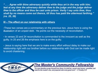 “  . . . Agree with thine adversary quickly while thou art in the way with him; lest at any time the adversary deliver thee to the judge and the judge deliver thee to the officer and thou be cast unto prison. Verily I say unto thee, thou shalt by no means come out thence, till thou has paid the uttermost farthing.” (vs. 25, 26) III – The effect on our relatinship with others These two verses are a commentary on the previous two. Jesus here is using the illustration of an unpaid debt.  He points out the necessity of reconciliation.  In verses 23 and 24 reconciliation is commanded to the innocent as well as the guilty. In 25 and 26 the emphasis here is on the guilty.  Jesus is saying here that we are to make every effort without delay to make our relationship right with our brother before our relationship with God can be made right to avoid chastening.  