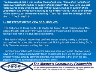 “ Ye have heard that it was said by them of old time, “Thou shalt not kill and whosever shall kill shall be in danger of judgement.” But I say unto you that whosever is angry with his brother without cause shall be in danger of the judgement: and whosoever shall say to his brother “Raca,” shall be in danger of the council; but whosoever shall say “Thou fool” shall be in danger of hell fire . . . ” (vs.21 and 22) I – THE EFFECT ON THE VIEW OF OURSELVES The first effect of Jesus words is to shatter the illusion of self righteousness. Most people thought that clearly they were not guilty of murder as it is defined as the taking of one man’s life. But Jesus clarified this.  The Jewish religious  leaders has confined murder to being merely a civil issue and confined its prosecution to a human court. Nothing is said about violating God’s Holy Character when committing the crime.  Comparing ourselves with murderers makes us seem very good. However Jesus says even if we have not physically taken another’s life but if we are angry with our brother we have already committed murder. His point here is that even the best people are in the same position as the worst sinner.  