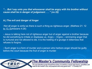 “…  But I say unto you that whosoever shall be angry with his brother without cause shall be in danger of judgement . . . ” (vs 22) A.) The evil and danger of Anger   Not all anger is sinful as there is such a thing as righteous anger. (Mathew 21: 12 to 13, Ephesians 4:26) Jesus is talking here not of righteous anger but of anger against a brother because he did something to irritate or displease us. Angry –  Orgizo  – simmering anger that is nurtured and not allowed to die. It is the holding of a grudge in bitterness that refuses to forgive.  Such anger is a form of murder and a person who harbors anger should be guilty before the court because the fruit of anger is murder 