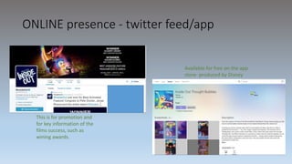 ONLINE presence - twitter feed/app
Available for free on the app
store- produced by Disney
This is for promotion and
for key information of the
films success, such as
wining awards.
 