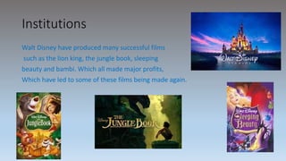 Institutions
Walt Disney have produced many successful films
such as the lion king, the jungle book, sleeping
beauty and bambi. Which all made major profits,
Which have led to some of these films being made again.
 