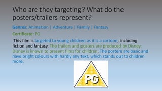 Who are they targeting? What do the
posters/trailers represent?
Genres: Animation | Adventure | Family | Fantasy
Certificate: PG
This film is targeted to young children as it is a cartoon, including
fiction and fantasy. The trailers and posters are produced by Disney.
Disney is known to present films for children. The posters are basic and
have bright colours with hardly any text, which stands out to children
more.
 