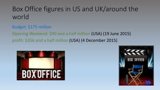 Box Office figures in US and UK/around the
world
Budget: $175 million
Opening Weekend: $90 and a half million (USA) (19 June 2015)
profit: $356 and a half million (USA) (4 December 2015)
 