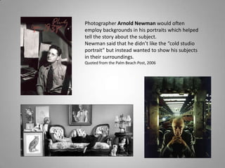 Photographer Arnold Newman would often
employ backgrounds in his portraits which helped
tell the story about the subject.
Newman said that he didn’t like the “cold studio
portrait” but instead wanted to show his subjects
in their surroundings.
Quoted from the Palm Beach Post, 2006
 