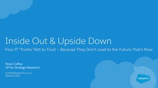 Inside Out & Upside Down
Four IT ‘Truths’ Not to Trust – Because They Don’t Lead to the Future That’s Now
Peter Coffee
VP for Strategic Research
pcoffee@salesforce.com
@petercoffee
 