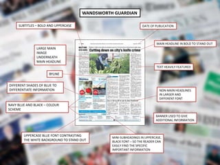 WANDSWORTH GUARDIAN
NAVY BLUE AND BLACK – COLOUR
SCHEME
MAIN HEADLINE IN BOLD TO STAND OUT
SUBTITLES – BOLD AND UPPERCASE
BYLINE
DATE OF PUBLICATION
TEXT HEAVILY FEATURED
NON-MAIN HEADLINES
IN LARGER AND
DIFFERENT FONT
BANNER USED TO GIVE
ADDITIONAL INFORMATION
UPPERCASE BLUE FONT CONTRASTING
THE WHITE BACKGROUND TO STAND OUT
MINI-SUBHEADINGS IN UPPERCASE,
BLACK FONT – SO THE READER CAN
EASILY FIND THE SPECIFIC
IMPORTANT INFORMATION
LARGE MAIN
IMAGE
UNDERNEATH
MAIN HEADLINE
DIFFERENT SHADES OF BLUE TO
DIFFERENTIATE INFORMATION
 