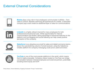 External Channel Considerations
Pitney Bowes | Internal Marketing: Engaging Employees Through Transformation 19
Mobile plays a key role in how employees communicate in all BUs – from
sales to presort. Besides optimizing all experiences for mobile, a dedicated
company app could create an additional layer of value for communications.
LinkedIn is a highly utilized channel for many employees for both
professional and personal uses. While opportunities for internal
communications are limited, taking advantage of advanced features on the
platform such as blogging and social following can help create positive
perception of the company.
Salesforce is as ubiquitous as email for sales and digital commerce teams.
Given the overwhelming volume of email received, using the Salesforce
Chatter platform for company messaging could prove useful and direct.
YouTube is one of the most popular platforms in the world, which means
that it’s highly shareable. Company videos hosted on YouTube can bridge
conversation between internal employees and external partners, potentially
boosting brand equity and EVP.
 