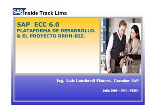 SAP ECC 6.0
PLATAFORMA DE DESARROLLO.
& EL PROYECTO RRHH-BIZ.




            Ing. Luis Lombardi Pizarro. Consultor SAP

                                  Julio 2009 – UNI - PERU
                                  Julio 2009 – UNI - PERU
 