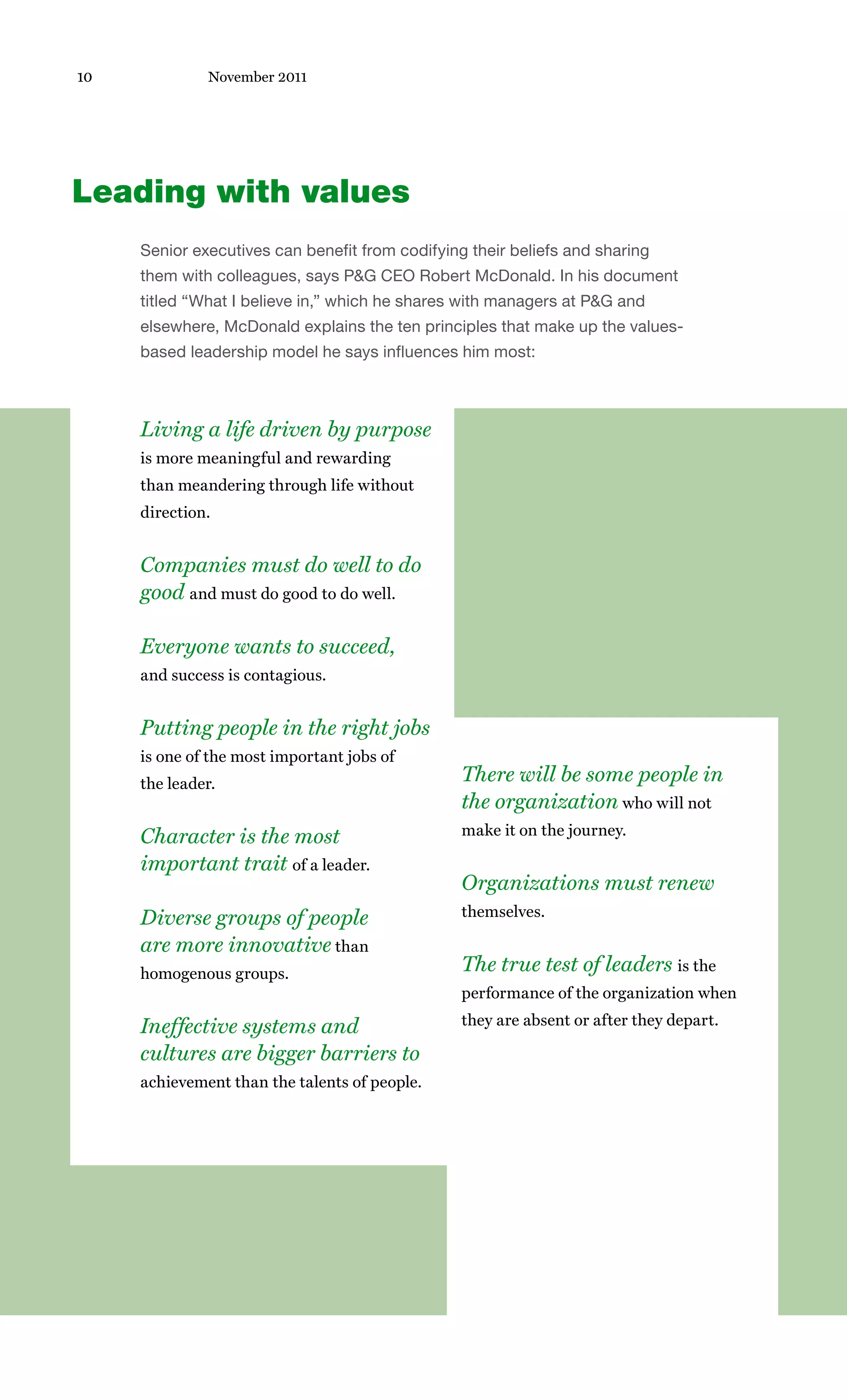 10            November 2011




Leading with values
     Senior executives can benefit from codifying their beliefs and sharing
     them with colleagues, says P&G CEO Robert McDonald. In his document
     titled “What I believe in,” which he shares with managers at P&G and
     elsewhere, McDonald explains the ten principles that make up the values-
     based leadership model he says influences him most:



     Living a life driven by purpose
     is more meaningful and rewarding
     than meandering through life without
     direction.


     Companies must do well to do
     good and must do good to do well.

     Everyone wants to succeed,
     and success is contagious.


     Putting people in the right jobs
     is one of the most important jobs of
     the leader.                                 There will be some people in
                                                 the organization who will not
     Character is the most                       make it on the journey.

     important trait of a leader.
                                                 Organizations must renew
     Diverse groups of people                    themselves.

     are more innovative than
     homogenous groups.                          The true test of leaders is the
                                                 performance of the organization when

     Ineffective systems and                     they are absent or after they depart.

     cultures are bigger barriers to
     achievement than the talents of people.
 