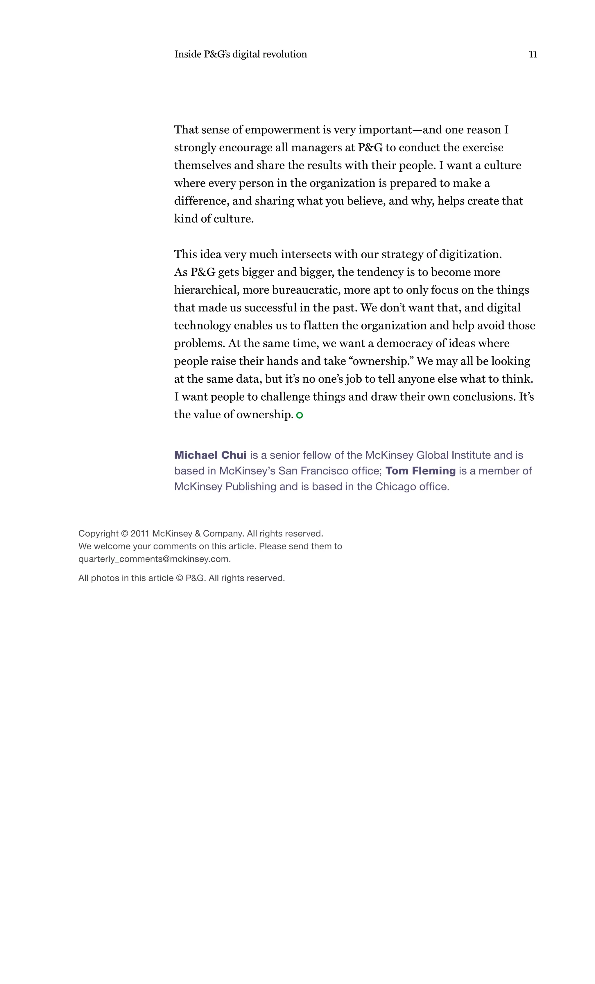 Inside P&G’s digital revolution                                          11




                         That sense of empowerment is very important—and one reason I
                         strongly encourage all managers at P&G to conduct the exercise
                         themselves and share the results with their people. I want a culture
                         where every person in the organization is prepared to make a
                         difference, and sharing what you believe, and why, helps create that
                         kind of culture.


                         This idea very much intersects with our strategy of digitization.
                         As P&G gets bigger and bigger, the tendency is to become more
                         hierarchical, more bureaucratic, more apt to only focus on the things
                         that made us successful in the past. We don’t want that, and digital
                         technology enables us to flatten the organization and help avoid those
                         problems. At the same time, we want a democracy of ideas where
                         people raise their hands and take “ownership.” We may all be looking
                         at the same data, but it’s no one’s job to tell anyone else what to think.
                         I want people to challenge things and draw their own conclusions. It’s
                         the value of ownership.


                         Michael Chui is a senior fellow of the McKinsey Global Institute and is
                         based in McKinsey’s San Francisco office; Tom Fleming is a member of
                         McKinsey Publishing and is based in the Chicago office.



Copyright © 2011 McKinsey & Company. All rights reserved.
We welcome your comments on this article. Please send them to
quarterly_comments@mckinsey.com.

All photos in this article © P&G. All rights reserved.
 