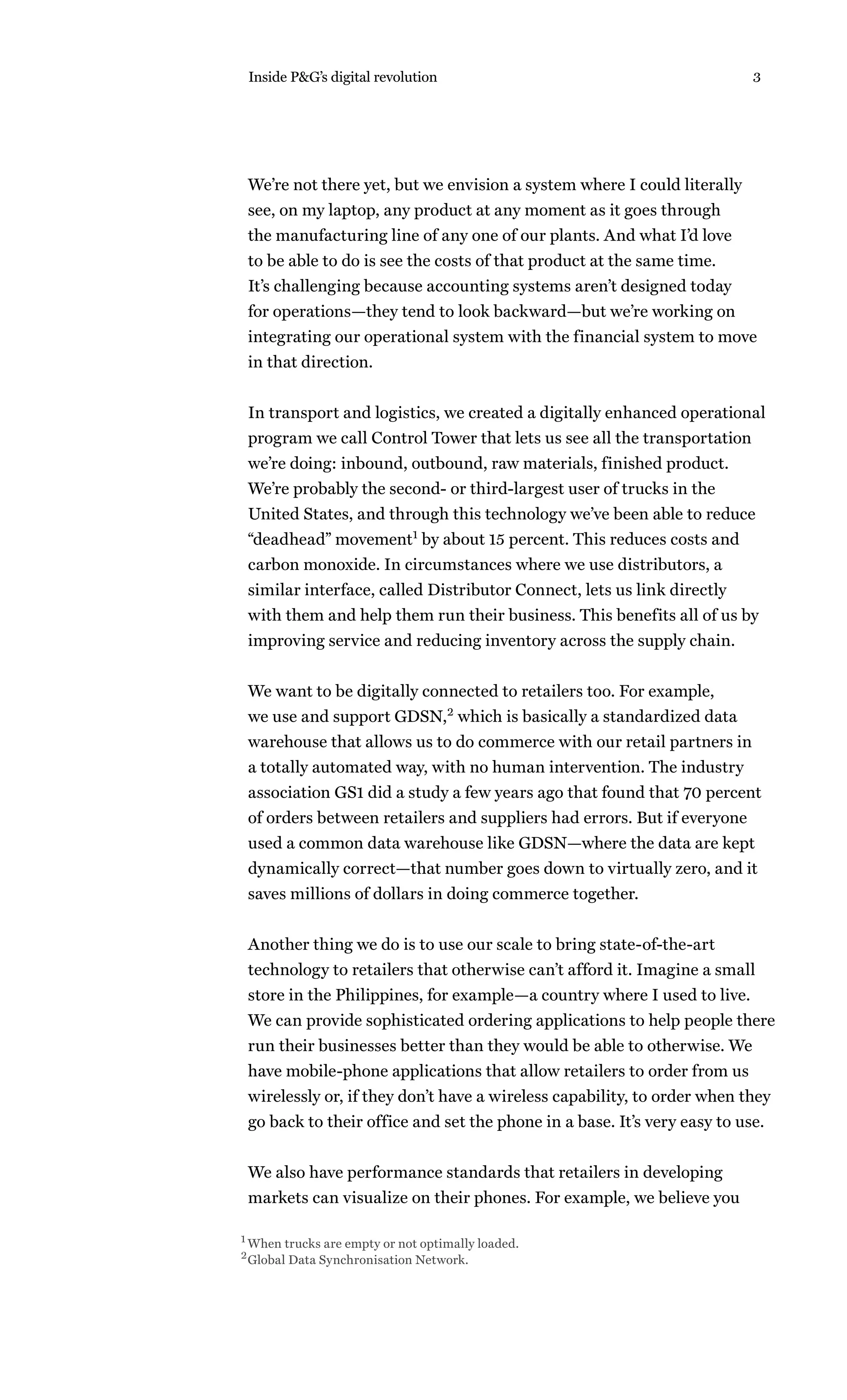 Inside P&G’s digital revolution                                          3




 We’re not there yet, but we envision a system where I could literally
 see, on my laptop, any product at any moment as it goes through
 the manufacturing line of any one of our plants. And what I’d love
 to be able to do is see the costs of that product at the same time.
 It’s challenging because accounting systems aren’t designed today
 for operations—they tend to look backward—but we’re working on
 integrating our operational system with the financial system to move
 in that direction.


 In transport and logistics, we created a digitally enhanced operational
 program we call Control Tower that lets us see all the transportation
 we’re doing: inbound, outbound, raw materials, finished product.
 We’re probably the second- or third-largest user of trucks in the
 United States, and through this technology we’ve been able to reduce
 “deadhead” movement1 by about 15 percent. This reduces costs and
 carbon monoxide. In circumstances where we use distributors, a
 similar interface, called Distributor Connect, lets us link directly
 with them and help them run their business. This benefits all of us by
 improving service and reducing inventory across the supply chain.


 We want to be digitally connected to retailers too. For example,
 we use and support GDSN,2 which is basically a standardized data
 warehouse that allows us to do commerce with our retail partners in
 a totally automated way, with no human intervention. The industry
 association GS1 did a study a few years ago that found that 70 percent
 of orders between retailers and suppliers had errors. But if everyone
 used a common data warehouse like GDSN—where the data are kept
 dynamically correct—that number goes down to virtually zero, and it
 saves millions of dollars in doing commerce together.


 Another thing we do is to use our scale to bring state-of-the-art
 technology to retailers that otherwise can’t afford it. Imagine a small
 store in the Philippines, for example—a country where I used to live.
 We can provide sophisticated ordering applications to help people there
 run their businesses better than they would be able to otherwise. We
 have mobile-phone applications that allow retailers to order from us
 wirelessly or, if they don’t have a wireless capability, to order when they
 go back to their office and set the phone in a base. It’s very easy to use.


 We also have performance standards that retailers in developing
 markets can visualize on their phones. For example, we believe you

1 When trucks are empty or not optimally loaded.
2 Global Data Synchronisation Network.
 