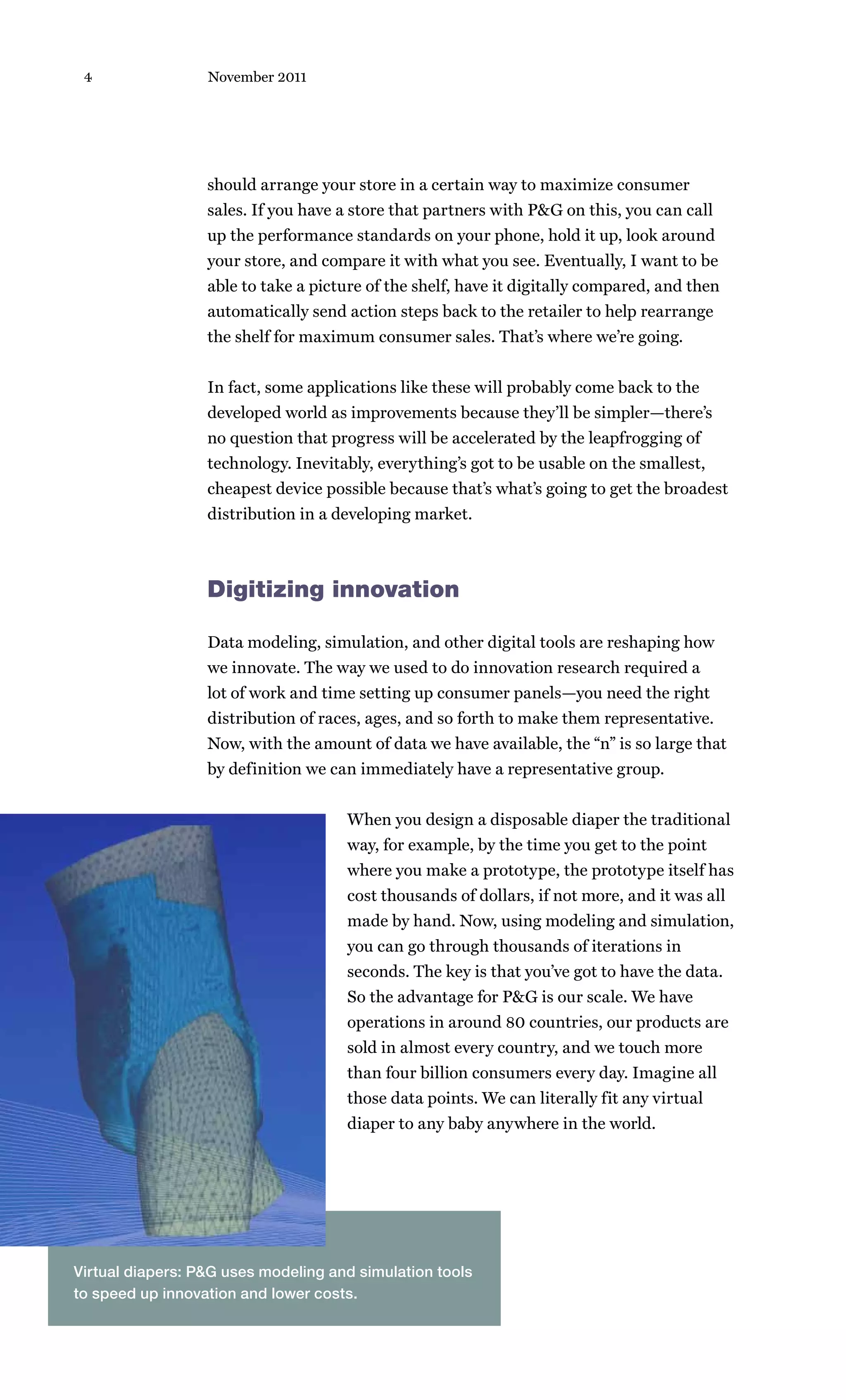 4                November 2011




                  should arrange your store in a certain way to maximize consumer
                  sales. If you have a store that partners with P&G on this, you can call
                  up the performance standards on your phone, hold it up, look around
                  your store, and compare it with what you see. Eventually, I want to be
                  able to take a picture of the shelf, have it digitally compared, and then
                  automatically send action steps back to the retailer to help rearrange
                  the shelf for maximum consumer sales. That’s where we’re going.


                  In fact, some applications like these will probably come back to the
                  developed world as improvements because they’ll be simpler—there’s
                  no question that progress will be accelerated by the leapfrogging of
                  technology. Inevitably, everything’s got to be usable on the smallest,
                  cheapest device possible because that’s what’s going to get the broadest
                  distribution in a developing market.



                  Digitizing innovation

                  Data modeling, simulation, and other digital tools are reshaping how
                  we innovate. The way we used to do innovation research required a
                  lot of work and time setting up consumer panels—you need the right
                  distribution of races, ages, and so forth to make them representative.
                  Now, with the amount of data we have available, the “n” is so large that
                  by definition we can immediately have a representative group.


                                     When you design a disposable diaper the traditional
                                     way, for example, by the time you get to the point
                                     where you make a prototype, the prototype itself has
                                     cost thousands of dollars, if not more, and it was all
                                     made by hand. Now, using modeling and simulation,
                                     you can go through thousands of iterations in
                                     seconds. The key is that you’ve got to have the data.
                                     So the advantage for P&G is our scale. We have
                                     operations in around 80 countries, our products are
                                     sold in almost every country, and we touch more
                                     than four billion consumers every day. Imagine all
                                     those data points. We can literally fit any virtual
                                     diaper to any baby anywhere in the world.




Virtual diapers: P&G uses modeling and simulation tools
to speed up innovation and lower costs.
 