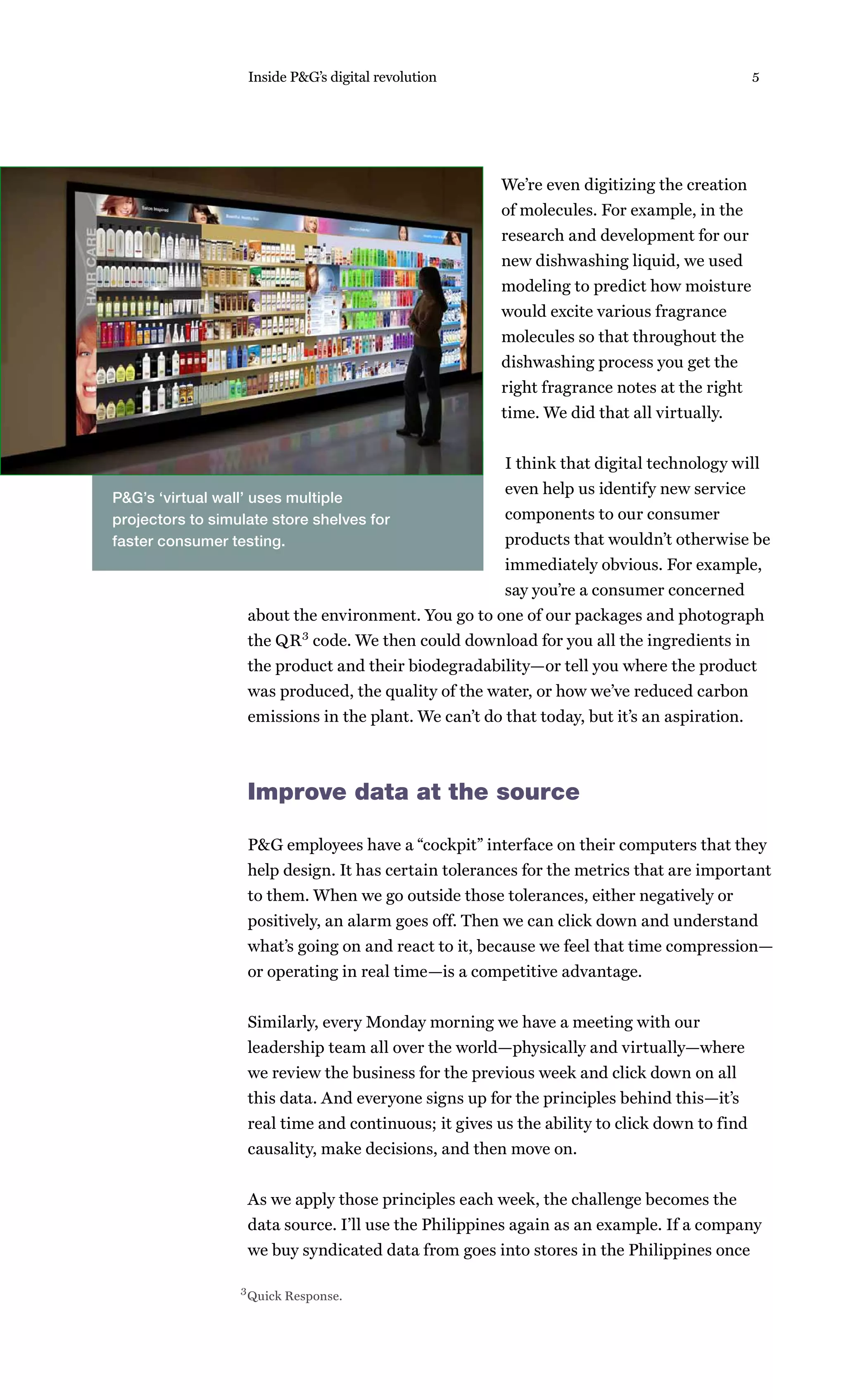 Inside P&G’s digital revolution                                           5




                                                       We’re even digitizing the creation
                                                       of molecules. For example, in the
                                                       research and development for our
                                                       new dishwashing liquid, we used
                                                       modeling to predict how moisture
                                                       would excite various fragrance
                                                       molecules so that throughout the
                                                       dishwashing process you get the
                                                       right fragrance notes at the right
                                                       time. We did that all virtually.


                                                       I think that digital technology will
                                                       even help us identify new service
P&G’s ‘virtual wall’ uses multiple
projectors to simulate store shelves for               components to our consumer
faster consumer testing.                               products that wouldn’t otherwise be
                                                       immediately obvious. For example,
                                                       say you’re a consumer concerned
                   about the environment. You go to one of our packages and photograph
                   the QR 3 code. We then could download for you all the ingredients in
                   the product and their biodegradability—or tell you where the product
                   was produced, the quality of the water, or how we’ve reduced carbon
                   emissions in the plant. We can’t do that today, but it’s an aspiration.



                   Improve data at the source

                   P&G employees have a “cockpit” interface on their computers that they
                   help design. It has certain tolerances for the metrics that are important
                   to them. When we go outside those tolerances, either negatively or
                   positively, an alarm goes off. Then we can click down and understand
                   what’s going on and react to it, because we feel that time compression—
                   or operating in real time—is a competitive advantage.


                   Similarly, every Monday morning we have a meeting with our
                   leadership team all over the world—physically and virtually—where
                   we review the business for the previous week and click down on all
                   this data. And everyone signs up for the principles behind this—it’s
                   real time and continuous; it gives us the ability to click down to find
                   causality, make decisions, and then move on.


                   As we apply those principles each week, the challenge becomes the
                   data source. I’ll use the Philippines again as an example. If a company
                   we buy syndicated data from goes into stores in the Philippines once

                  3 Quick Response.
 