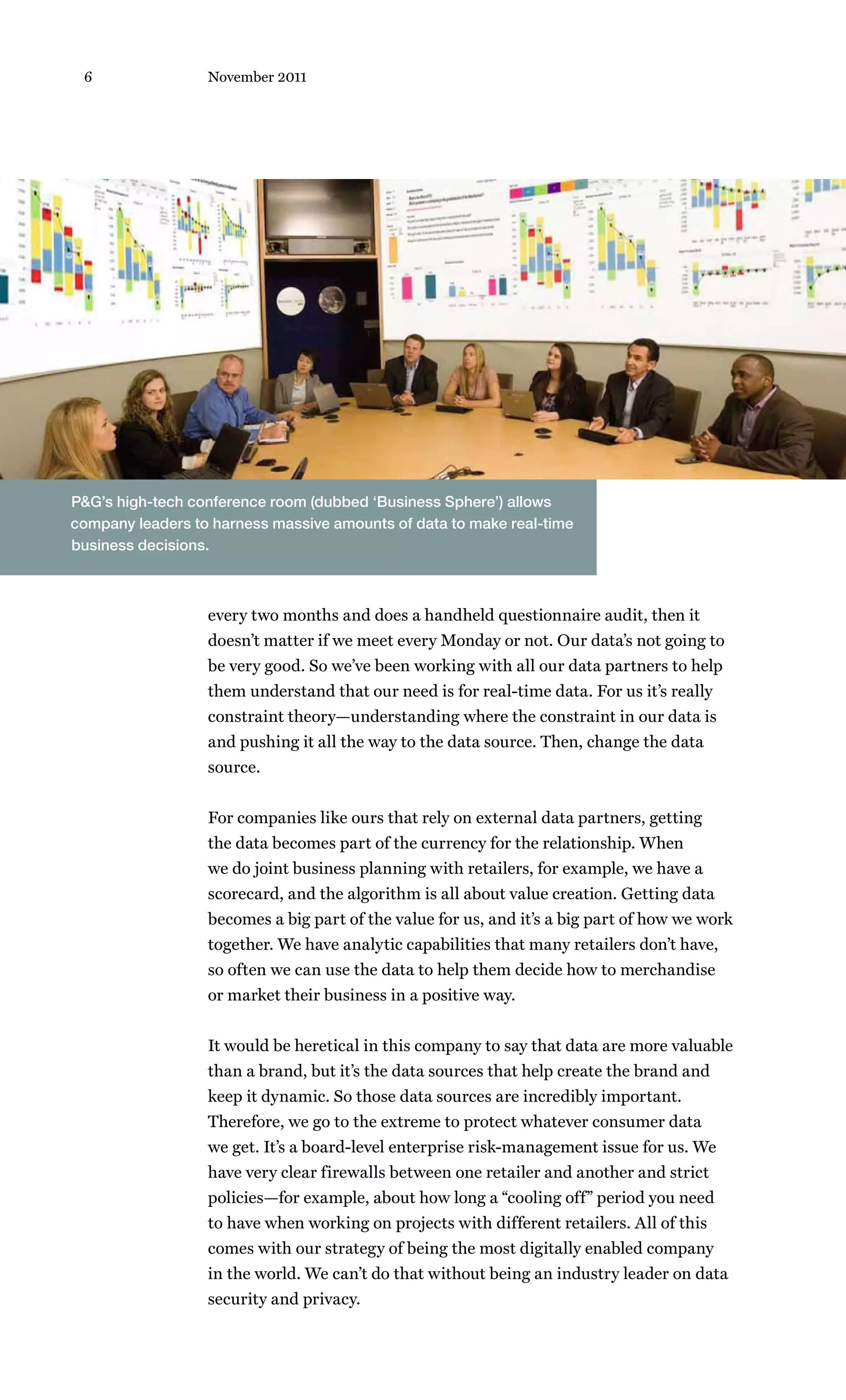 6                November 2011




P&G’s high-tech conference room (dubbed ‘Business Sphere’) allows
company leaders to harness massive amounts of data to make real-time
business decisions.



                  every two months and does a handheld questionnaire audit, then it
                  doesn’t matter if we meet every Monday or not. Our data’s not going to
                  be very good. So we’ve been working with all our data partners to help
                  them understand that our need is for real-time data. For us it’s really
                  constraint theory—understanding where the constraint in our data is
                  and pushing it all the way to the data source. Then, change the data
                  source.


                  For companies like ours that rely on external data partners, getting
                  the data becomes part of the currency for the relationship. When
                  we do joint business planning with retailers, for example, we have a
                  scorecard, and the algorithm is all about value creation. Getting data
                  becomes a big part of the value for us, and it’s a big part of how we work
                  together. We have analytic capabilities that many retailers don’t have,
                  so often we can use the data to help them decide how to merchandise
                  or market their business in a positive way.


                  It would be heretical in this company to say that data are more valuable
                  than a brand, but it’s the data sources that help create the brand and
                  keep it dynamic. So those data sources are incredibly important.
                  Therefore, we go to the extreme to protect whatever consumer data
                  we get. It’s a board-level enterprise risk-management issue for us. We
                  have very clear firewalls between one retailer and another and strict
                  policies—for example, about how long a “cooling off” period you need
                  to have when working on projects with different retailers. All of this
                  comes with our strategy of being the most digitally enabled company
                  in the world. We can’t do that without being an industry leader on data
                  security and privacy.
 