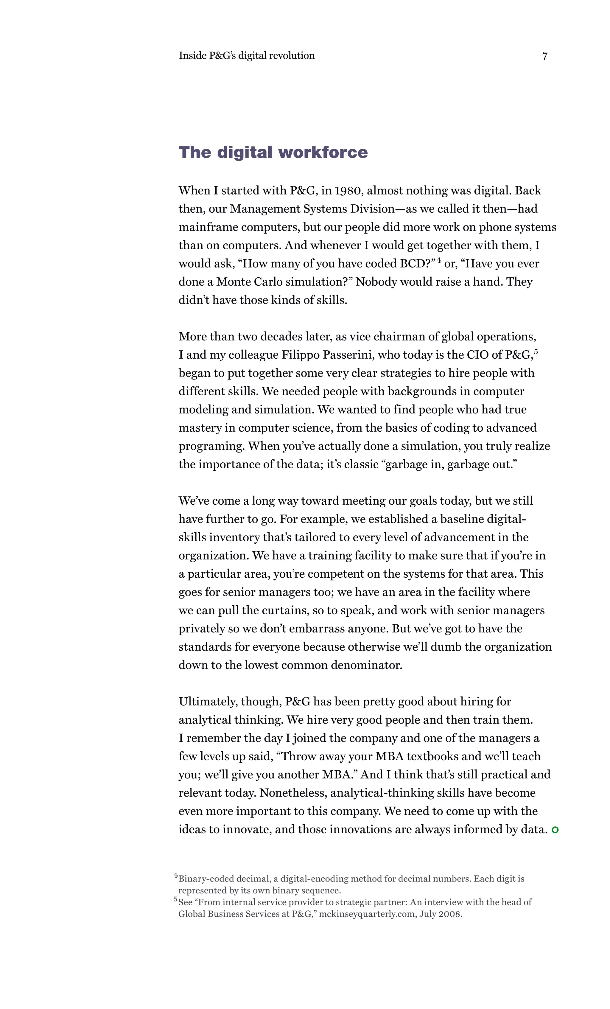 Inside P&G’s digital revolution                                                            7




 The digital workforce

 When I started with P&G, in 1980, almost nothing was digital. Back
 then, our Management Systems Division—as we called it then—had
 mainframe computers, but our people did more work on phone systems
 than on computers. And whenever I would get together with them, I
 would ask, “How many of you have coded BCD?” 4 or, “Have you ever
 done a Monte Carlo simulation?” Nobody would raise a hand. They
 didn’t have those kinds of skills.


 More than two decades later, as vice chairman of global operations,
 I and my colleague Filippo Passerini, who today is the CIO of P&G,5
 began to put together some very clear strategies to hire people with
 different skills. We needed people with backgrounds in computer
 modeling and simulation. We wanted to find people who had true
 mastery in computer science, from the basics of coding to advanced
 programing. When you’ve actually done a simulation, you truly realize
 the importance of the data; it’s classic “garbage in, garbage out.”


 We’ve come a long way toward meeting our goals today, but we still
 have further to go. For example, we established a baseline digital-
 skills inventory that’s tailored to every level of advancement in the
 organization. We have a training facility to make sure that if you’re in
 a particular area, you’re competent on the systems for that area. This
 goes for senior managers too; we have an area in the facility where
 we can pull the curtains, so to speak, and work with senior managers
 privately so we don’t embarrass anyone. But we’ve got to have the
 standards for everyone because otherwise we’ll dumb the organization
 down to the lowest common denominator.


 Ultimately, though, P&G has been pretty good about hiring for
 analytical thinking. We hire very good people and then train them.
 I remember the day I joined the company and one of the managers a
 few levels up said, “Throw away your MBA textbooks and we’ll teach
 you; we’ll give you another MBA.” And I think that’s still practical and
 relevant today. Nonetheless, analytical-thinking skills have become
 even more important to this company. We need to come up with the
 ideas to innovate, and those innovations are always informed by data.


4 Binary-coded decimal, a digital-encoding method for decimal numbers. Each digit is

 represented by its own binary sequence.
5 See “From internal service provider to strategic partner: An interview with the head of

 Global Business Services at P&G,” mckinseyquarterly.com, July 2008.
 