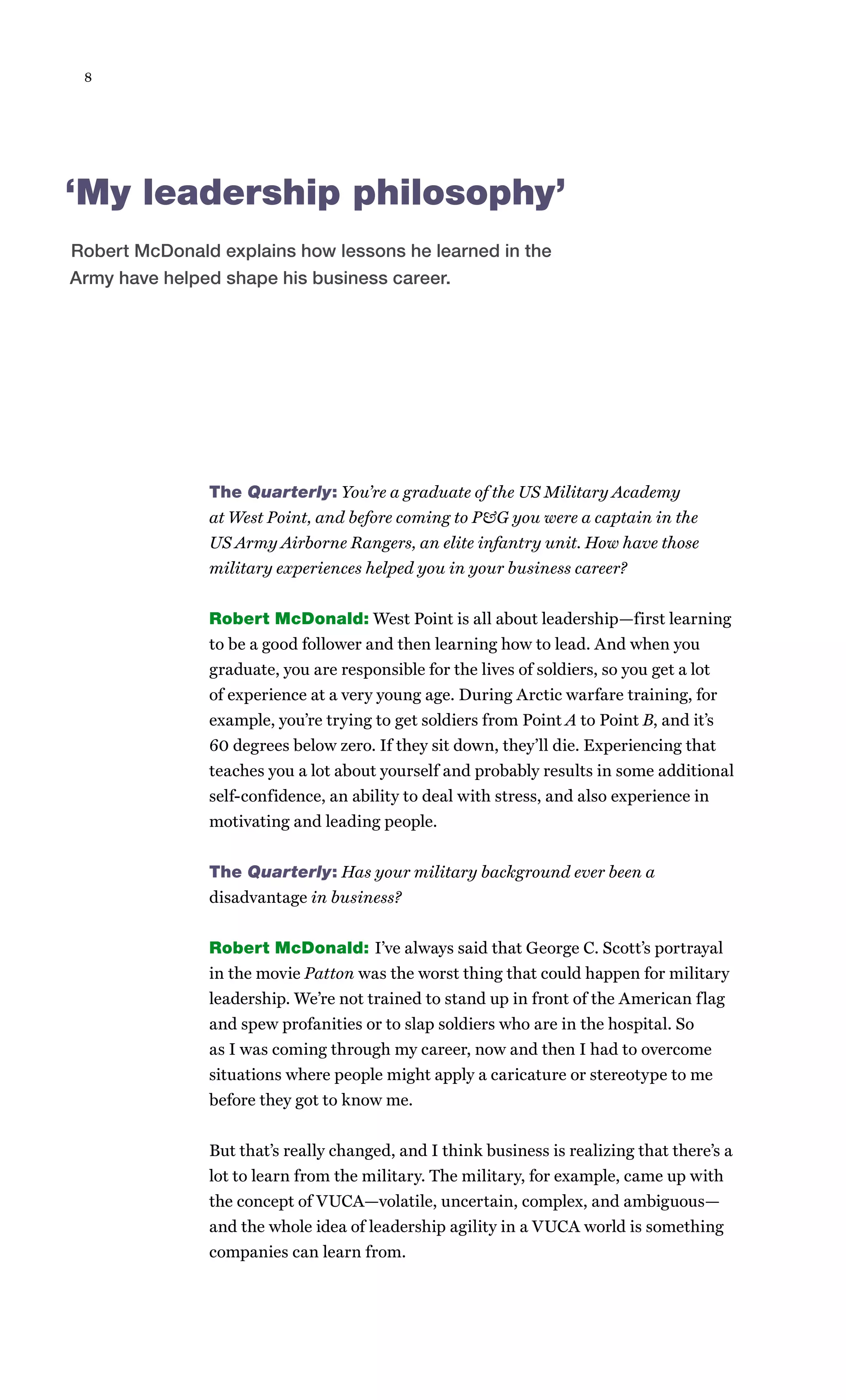 8




‘My leadership philosophy’
Robert McDonald explains how lessons he learned in the
Army have helped shape his business career.




               The Quarterly: You’re a graduate of the US Military Academy
               at West Point, and before coming to P&G you were a captain in the
               US Army Airborne Rangers, an elite infantry unit. How have those
               military experiences helped you in your business career?


               Robert McDonald: West Point is all about leadership—first learning
               to be a good follower and then learning how to lead. And when you
               graduate, you are responsible for the lives of soldiers, so you get a lot
               of experience at a very young age. During Arctic warfare training, for
               example, you’re trying to get soldiers from Point A to Point B, and it’s
               60 degrees below zero. If they sit down, they’ll die. Experiencing that
               teaches you a lot about yourself and probably results in some additional
               self-confidence, an ability to deal with stress, and also experience in
               motivating and leading people.


               The Quarterly: Has your military background ever been a
               disadvantage in business?


               Robert McDonald: I’ve always said that George C. Scott’s portrayal
               in the movie Patton was the worst thing that could happen for military
               leadership. We’re not trained to stand up in front of the American flag
               and spew profanities or to slap soldiers who are in the hospital. So
               as I was coming through my career, now and then I had to overcome
               situations where people might apply a caricature or stereotype to me
               before they got to know me.


               But that’s really changed, and I think business is realizing that there’s a
               lot to learn from the military. The military, for example, came up with
               the concept of VUCA—volatile, uncertain, complex, and ambiguous—
               and the whole idea of leadership agility in a VUCA world is something
               companies can learn from.
 