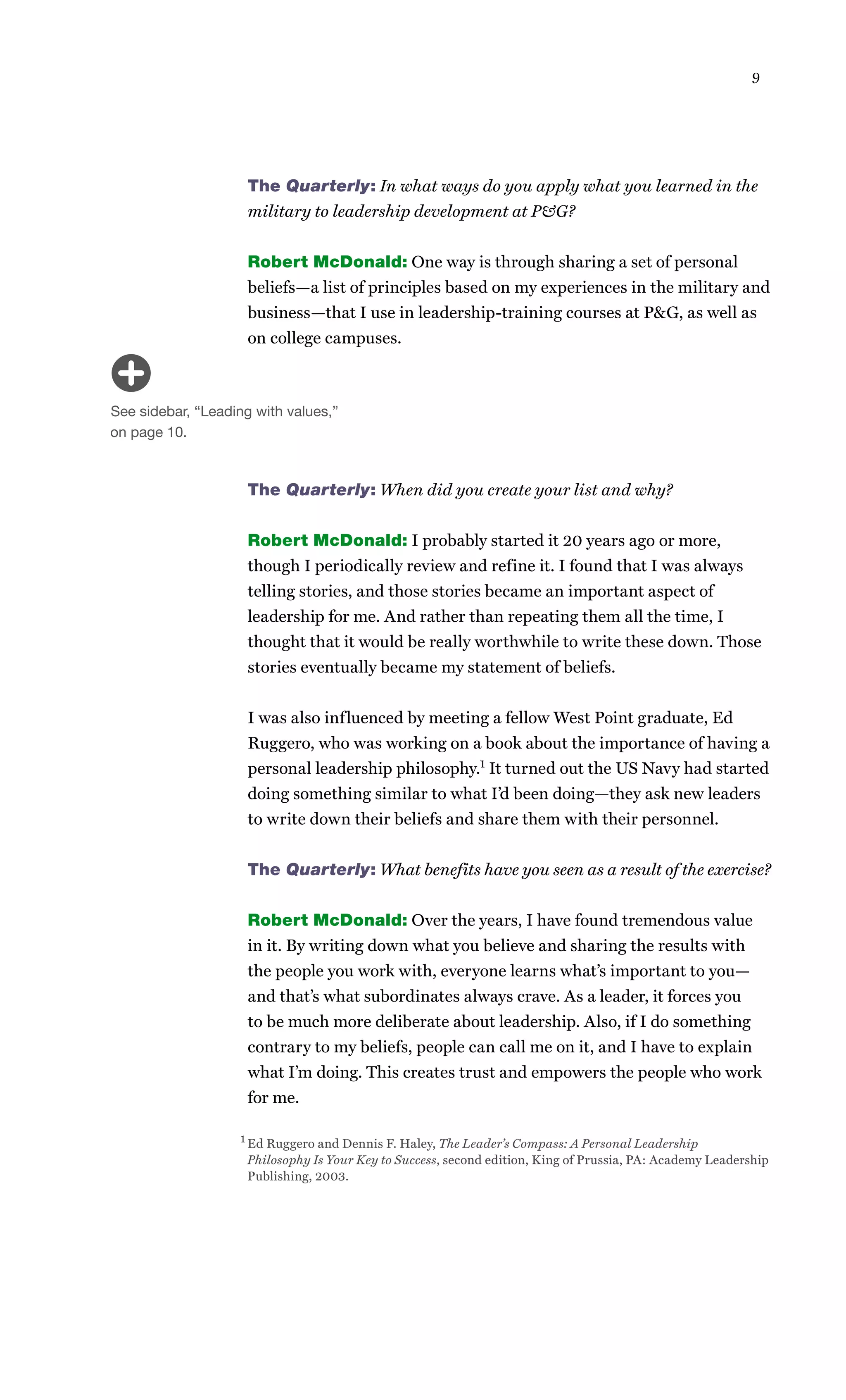 9




                     The Quarterly: In what ways do you apply what you learned in the
                     military to leadership development at P&G?


                     Robert McDonald: One way is through sharing a set of personal
                     beliefs—a list of principles based on my experiences in the military and
                     business—that I use in leadership-training courses at P&G, as well as
                     on college campuses.



See sidebar, “Leading with values,”
on page 10.



                     The Quarterly: When did you create your list and why?


                     Robert McDonald: I probably started it 20 years ago or more,
                     though I periodically review and refine it. I found that I was always
                     telling stories, and those stories became an important aspect of
                     leadership for me. And rather than repeating them all the time, I
                     thought that it would be really worthwhile to write these down. Those
                     stories eventually became my statement of beliefs.


                     I was also influenced by meeting a fellow West Point graduate, Ed
                     Ruggero, who was working on a book about the importance of having a
                     personal leadership philosophy.1 It turned out the US Navy had started
                     doing something similar to what I’d been doing—they ask new leaders
                     to write down their beliefs and share them with their personnel.


                     The Quarterly: What benefits have you seen as a result of the exercise?


                     Robert McDonald: Over the years, I have found tremendous value
                     in it. By writing down what you believe and sharing the results with
                     the people you work with, everyone learns what’s important to you—
                     and that’s what subordinates always crave. As a leader, it forces you
                     to be much more deliberate about leadership. Also, if I do something
                     contrary to my beliefs, people can call me on it, and I have to explain
                     what I’m doing. This creates trust and empowers the people who work
                     for me.

                   1 Ed Ruggero and Dennis F. Haley, The Leader’s Compass: A Personal Leadership

                     Philosophy Is Your Key to Success, second edition, King of Prussia, PA: Academy Leadership
                     Publishing, 2003.
 