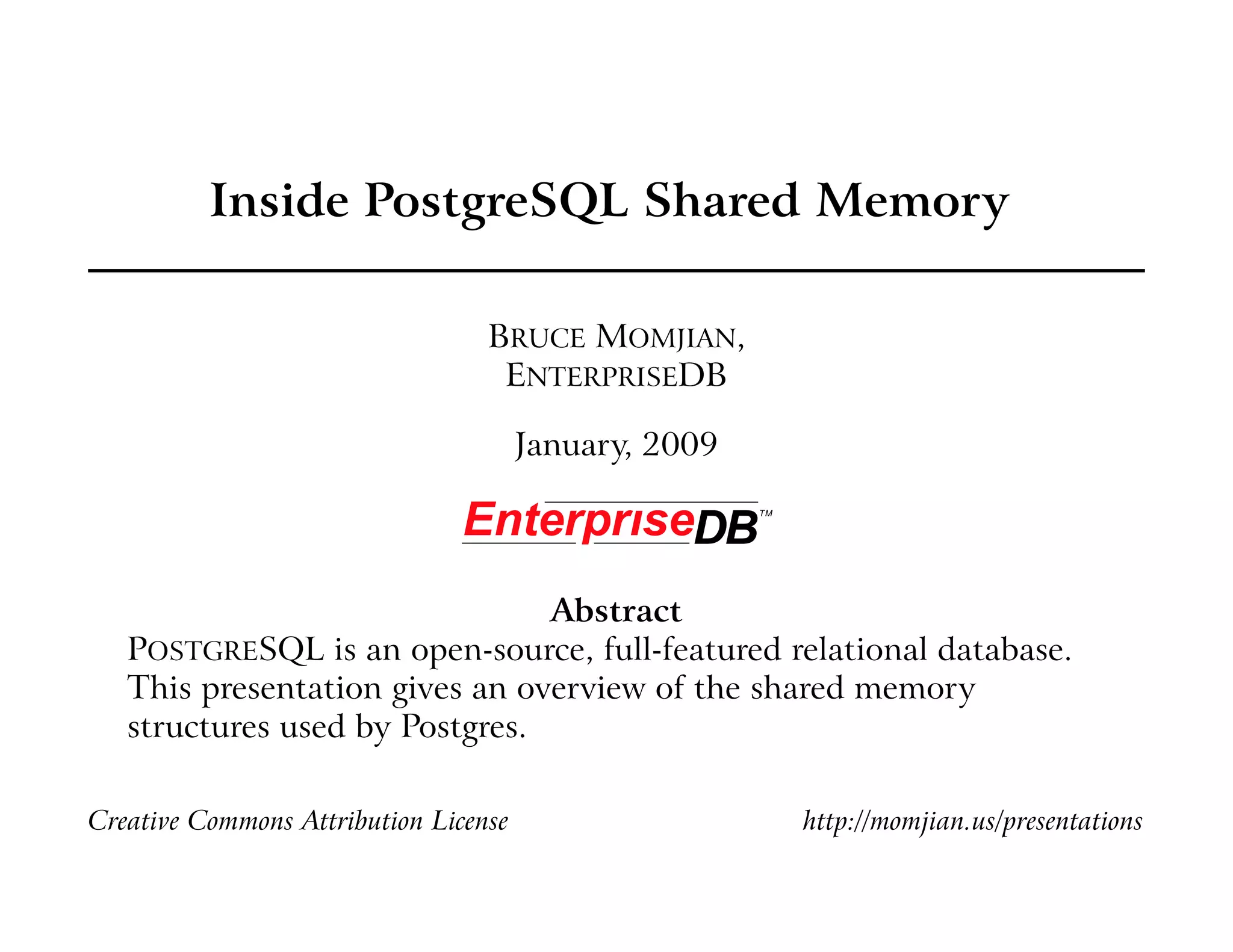Inside PostgreSQL Shared Memory

                                  BRUCE MOMJIAN,
                                   ENTERPRISEDB

                                       January, 2009




                                Abstract
   POSTGRESQL is an open-source, full-featured relational database.
   This presentation gives an overview of the shared memory
   structures used by Postgres.

Creative Commons Attribution License                   http://momjian.us/presentations
 