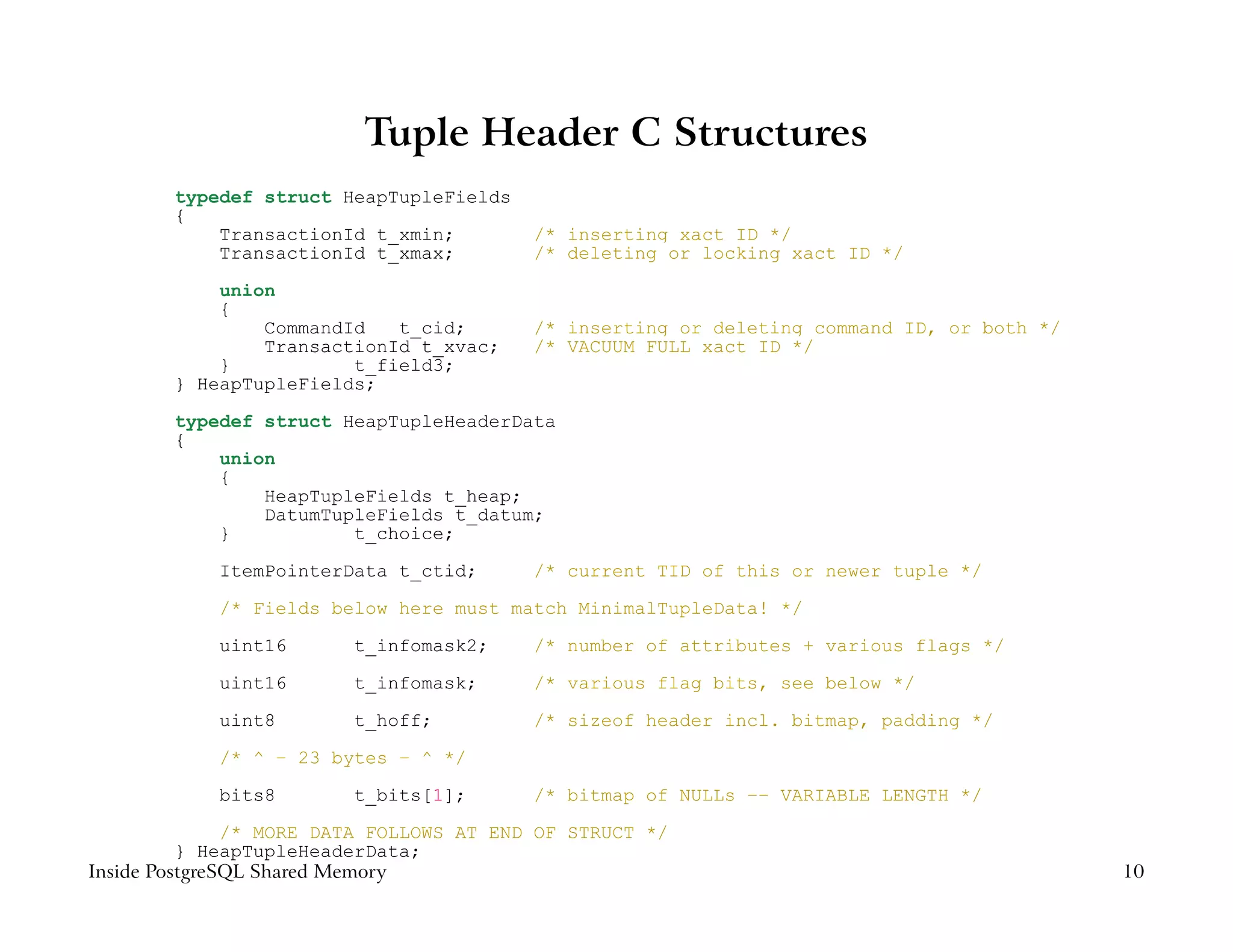 Tuple Header C Structures
        typedef struct HeapTupleFields
        {
            TransactionId t_xmin;         /* inserting xact ID */
            TransactionId t_xmax;         /* deleting or locking xact ID */

            union
            {
                CommandId   t_cid;        /* inserting or deleting command ID, or both */
                TransactionId t_xvac;     /* VACUUM FULL xact ID */
            }           t_field3;
        } HeapTupleFields;

        typedef struct HeapTupleHeaderData
        {
            union
            {
                HeapTupleFields t_heap;
                DatumTupleFields t_datum;
            }           t_choice;

            ItemPointerData t_ctid;       /* current TID of this or newer tuple */

            /* Fields below here must match MinimalTupleData! */

            uint16       t_infomask2;     /* number of attributes + various flags */
            uint16       t_infomask;      /* various flag bits, see below */

            uint8        t_hoff;          /* sizeof header incl. bitmap, padding */

            /* ^ − 23 bytes − ^ */

            bits8        t_bits[1];       /* bitmap of NULLs −− VARIABLE LENGTH */
               /* MORE DATA FOLLOWS AT END OF STRUCT */
          } HeapTupleHeaderData;
Inside PostgreSQL Shared Memory                                                             10
 