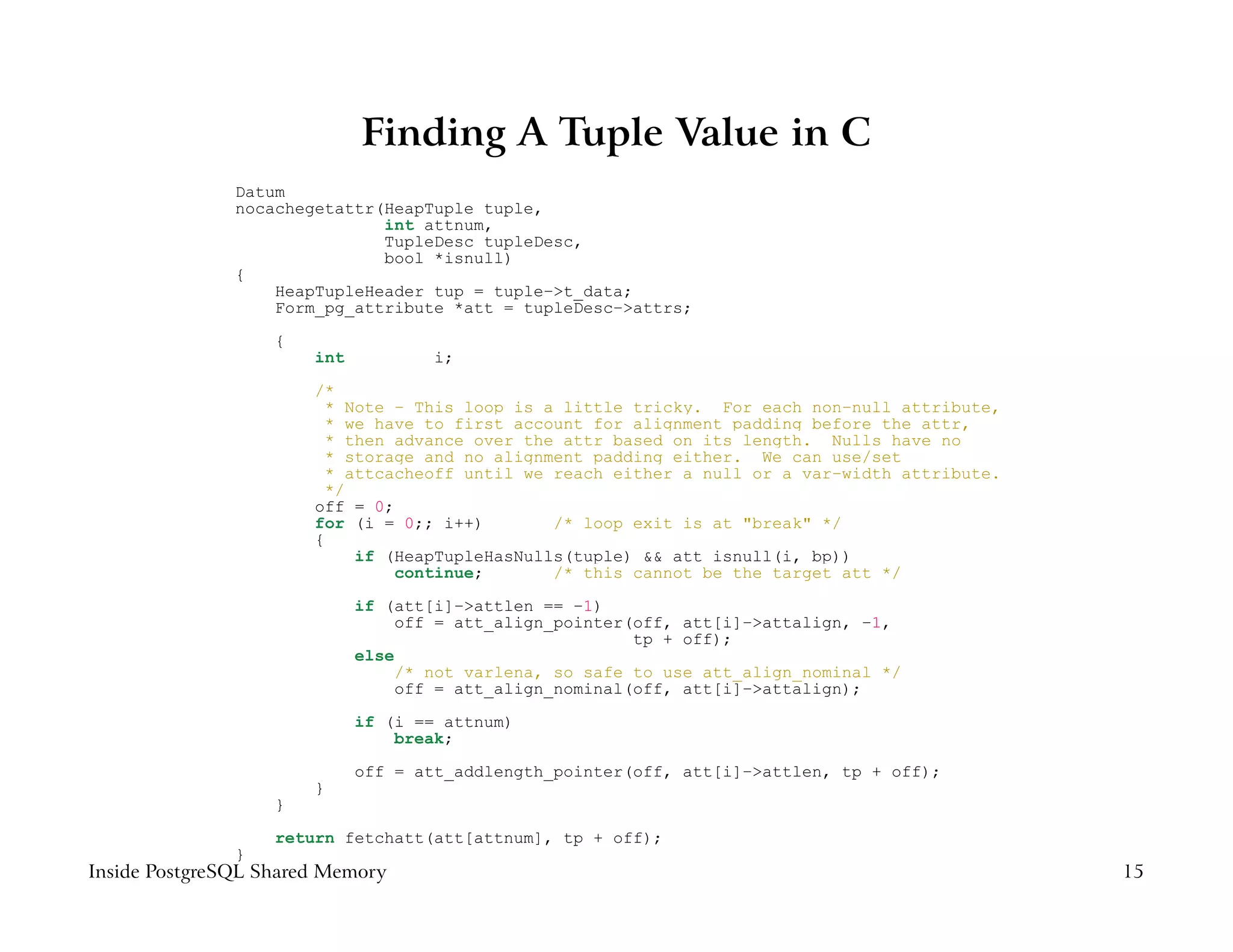 Finding A Tuple Value in C
               Datum
               nocachegetattr(HeapTuple tuple,
                              int attnum,
                              TupleDesc tupleDesc,
                              bool *isnull)
               {
                   HeapTupleHeader tup = tuple−>t_data;
                   Form_pg_attribute *att = tupleDesc−>attrs;
                   {
                       int           i;
                       /*
                        * Note − This loop is a little tricky. For each non−null attribute,
                        * we have to first account for alignment padding before the attr,
                        * then advance over the attr based on its length. Nulls have no
                        * storage and no alignment padding either. We can use/set
                        * attcacheoff until we reach either a null or a var−width attribute.
                        */
                       off = 0;
                       for (i = 0;; i++)       /* loop exit is at "break" */
                       {
                           if (HeapTupleHasNulls(tuple) && att_isnull(i, bp))
                                continue;      /* this cannot be the target att */
                             if (att[i]−>attlen == −1)
                                 off = att_align_pointer(off, att[i]−>attalign, −1,
                                                          tp + off);
                             else
                                  /* not varlena, so safe to use att_align_nominal */
                                  off = att_align_nominal(off, att[i]−>attalign);
                             if (i == attnum)
                                 break;
                             off = att_addlength_pointer(off, att[i]−>attlen, tp + off);
                       }
                   }
                   return fetchatt(att[attnum], tp + off);
               }
Inside PostgreSQL Shared Memory                                                                15
 