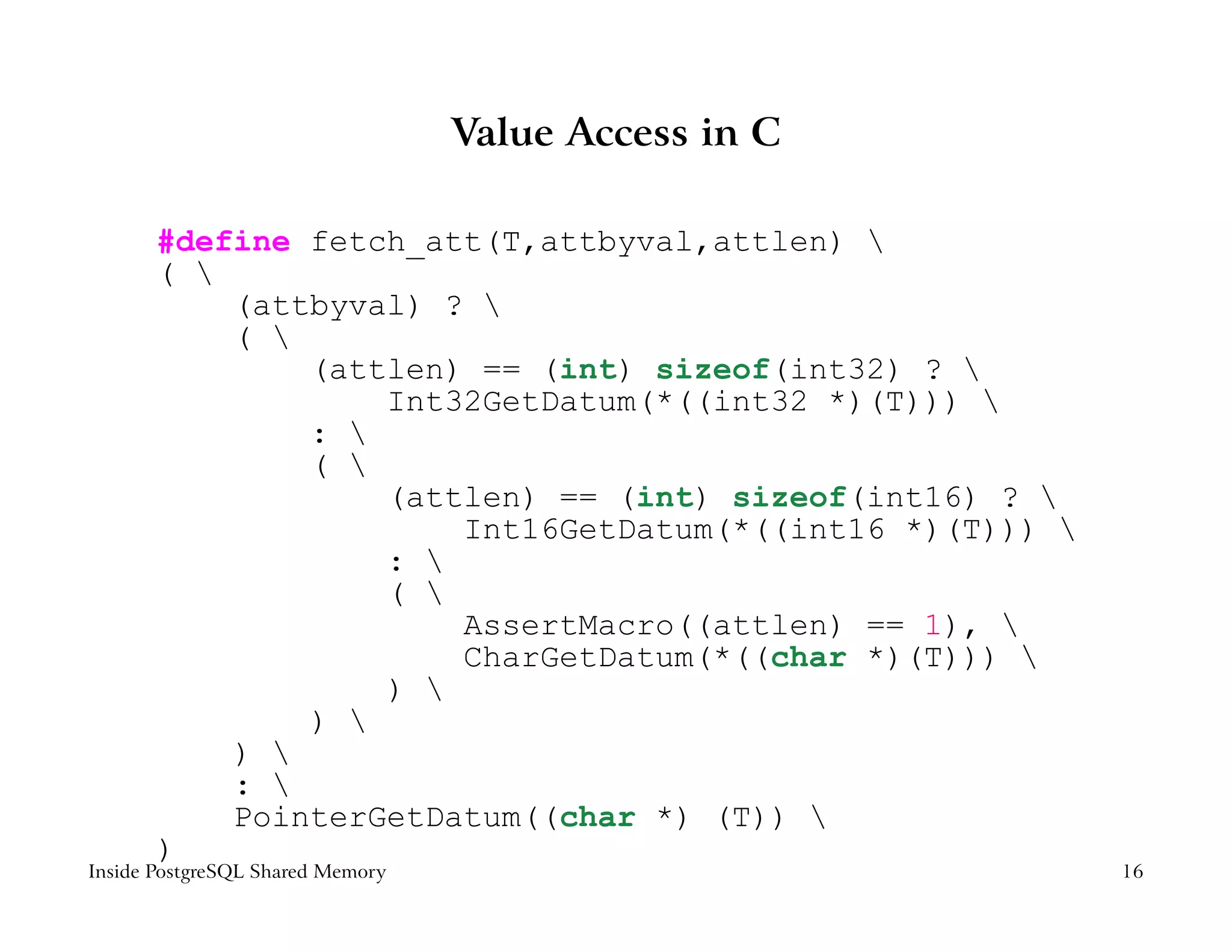 Value Access in C

       #define fetch_att(T,attbyval,attlen) 
       ( 
           (attbyval) ? 
           ( 
               (attlen) == (int) sizeof(int32) ? 
                   Int32GetDatum(*((int32 *)(T))) 
               : 
               ( 
                   (attlen) == (int) sizeof(int16) ? 
                       Int16GetDatum(*((int16 *)(T))) 
                   : 
                   ( 
                       AssertMacro((attlen) == 1), 
                       CharGetDatum(*((char *)(T))) 
                   ) 
               ) 
           ) 
           : 
           PointerGetDatum((char *) (T)) 
       )
Inside PostgreSQL Shared Memory                           16
 