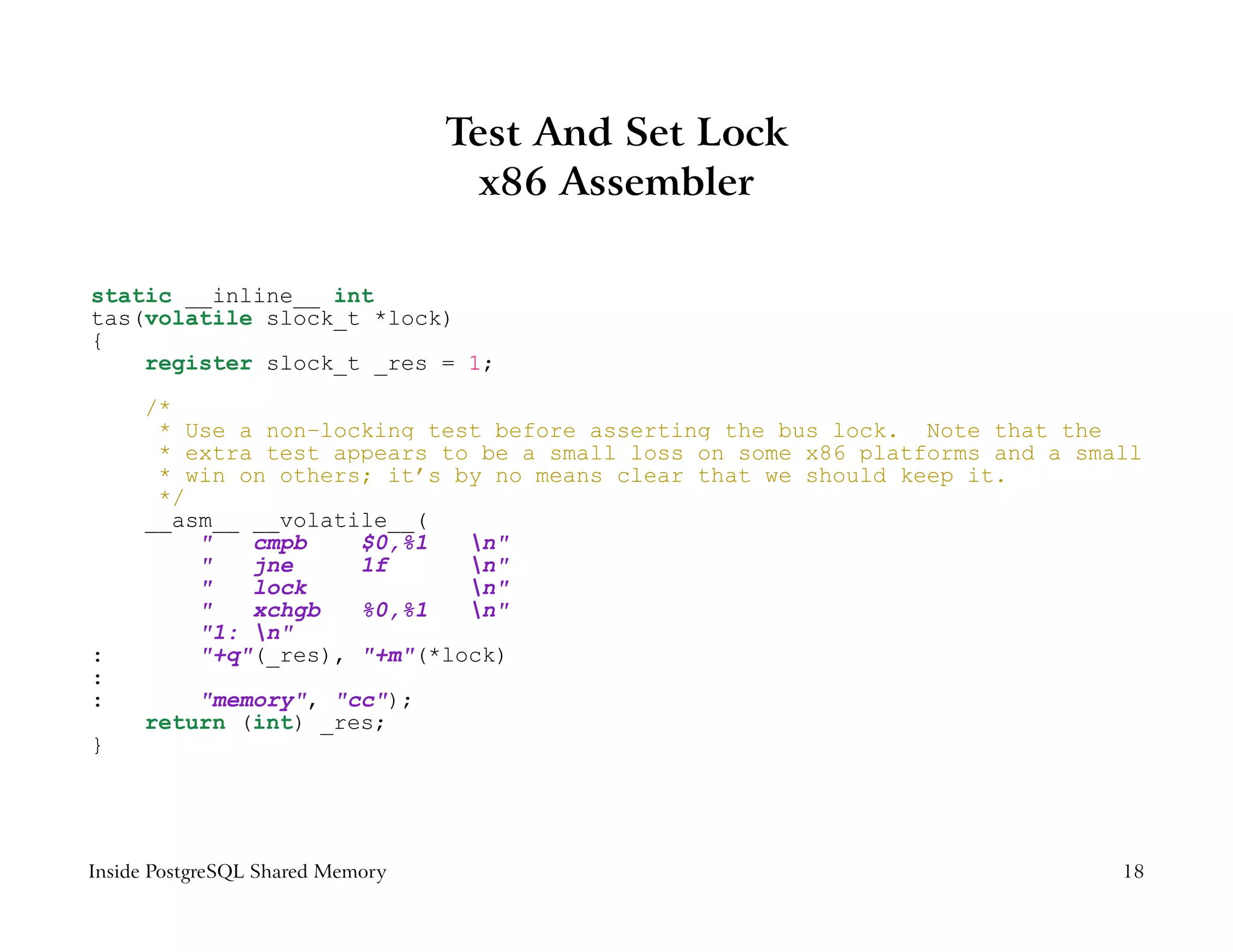 Test And Set Lock
                                    x86 Assembler

static __inline__ int
tas(volatile slock_t *lock)
{
    register slock_t _res = 1;
     /*
      * Use a non−locking test before asserting the bus lock. Note that the
      * extra test appears to be a small loss on some x86 platforms and a small
      * win on others; it’s by no means clear that we should keep it.
      */
     __asm__ __volatile__(
         "   cmpb    $0,%1   n"
         "   jne     1f      n"
         "   lock            n"
         "   xchgb   %0,%1   n"
         "1: n"
:        "+q"(_res), "+m"(*lock)
:
:        "memory", "cc");
     return (int) _res;
}




Inside PostgreSQL Shared Memory                                              18
 