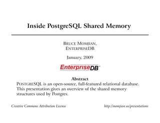 Inside PostgreSQL Shared Memory

                                  BRUCE MOMJIAN,
                                   ENTERPRISEDB

                                       January, 2009




                                Abstract
   POSTGRESQL is an open-source, full-featured relational database.
   This presentation gives an overview of the shared memory
   structures used by Postgres.

Creative Commons Attribution License                   http://momjian.us/presentations
 