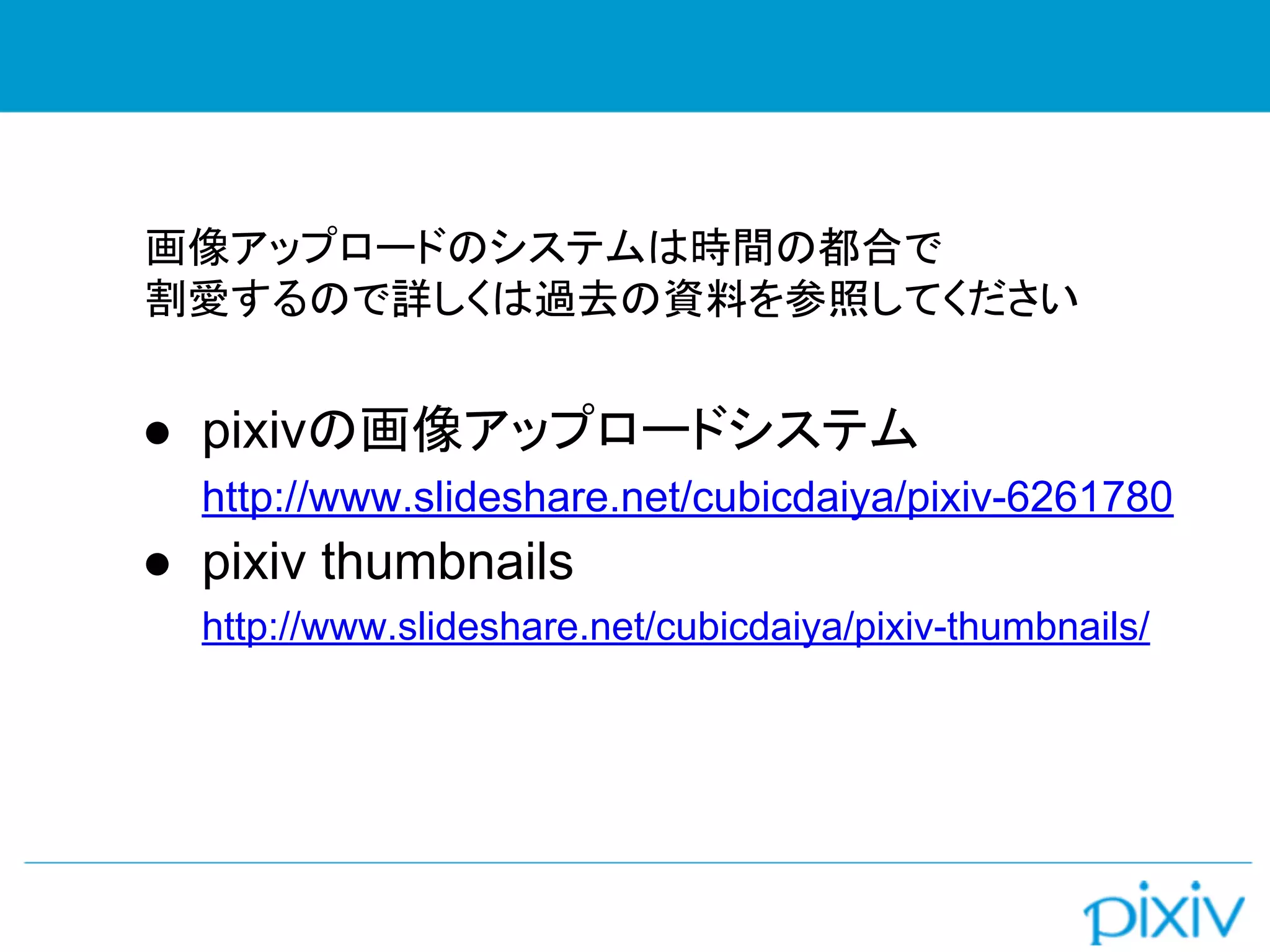 画像アップロードのシステムは時間の都合で
割愛するので詳しくは過去の資料を参照してください
● pixivの画像アップロードシステム
http://www.slideshare.net/cubicdaiya/pixiv-6261780
● pixiv thumbnails
http://www.slideshare.net/cubicdaiya/pixiv-thumbnails/
 