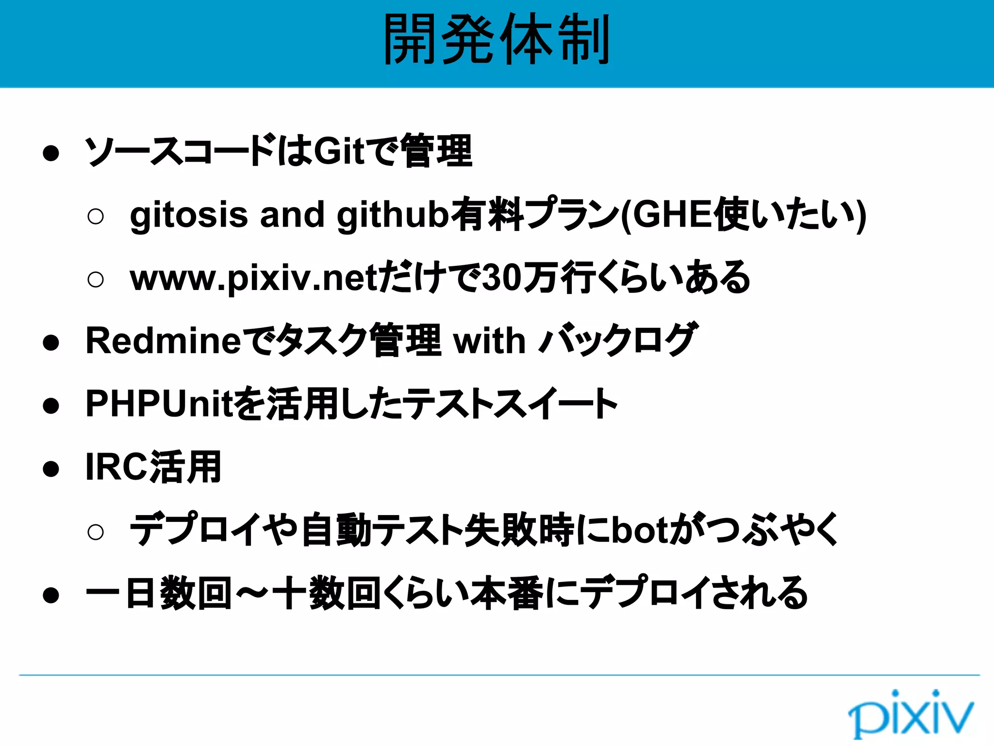 開発体制
● ソースコードはGitで管理
○ gitosis and github有料プラン(GHE使いたい)
○ www.pixiv.netだけで30万行くらいある
● Redmineでタスク管理 with バックログ
● PHPUnitを活用したテストスイート
● IRC活用
○ デプロイや自動テスト失敗時にbotがつぶやく
● 一日数回〜十数回くらい本番にデプロイされる
 
