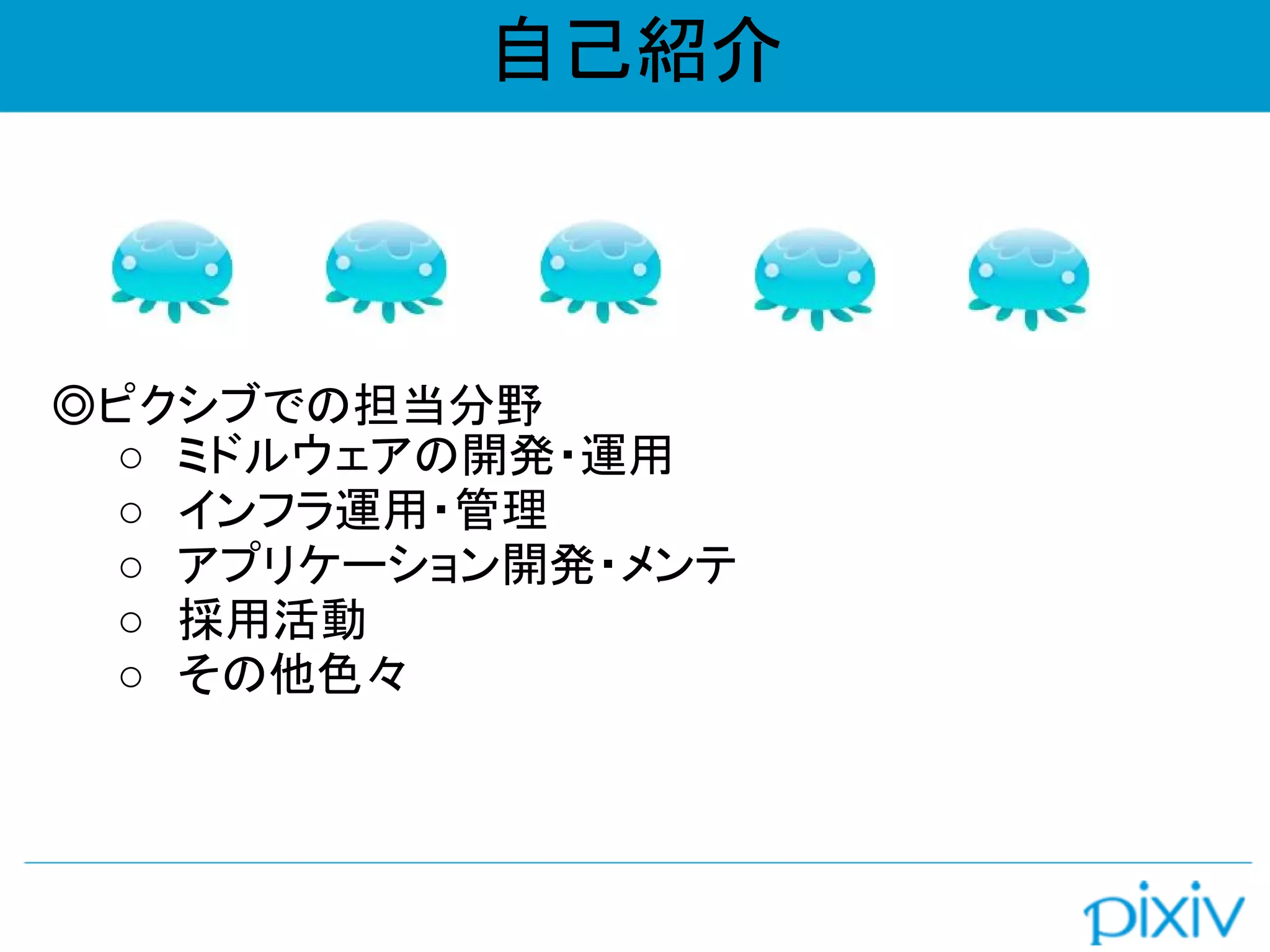 自己紹介
◎ピクシブでの担当分野
○ ミドルウェアの開発・運用
○ インフラ運用・管理
○ アプリケーション開発・メンテ
○ 採用活動
○ その他色々
 
