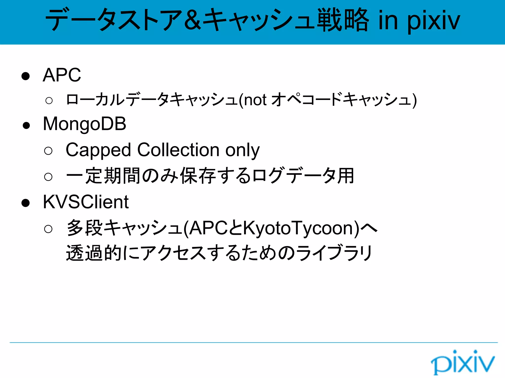 データストア&キャッシュ戦略 in pixiv
● APC
○ ローカルデータキャッシュ(not オペコードキャッシュ)
● MongoDB
○ Capped Collection only
○ 一定期間のみ保存するログデータ用
● KVSClient
○ 多段キャッシュ(APCとKyotoTycoon)へ
透過的にアクセスするためのライブラリ
 
