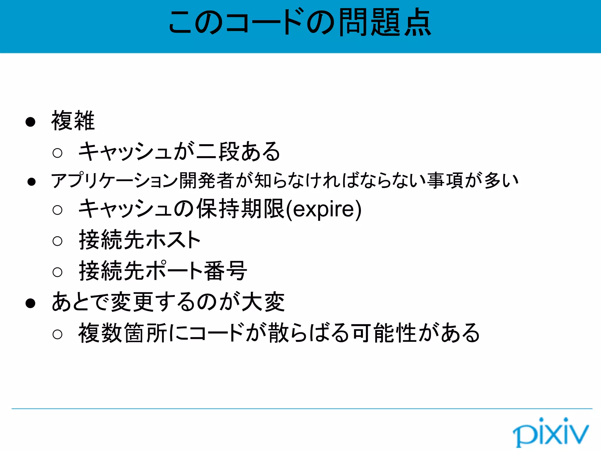 このコードの問題点
● 複雑
○ キャッシュが二段ある
● アプリケーション開発者が知らなければならない事項が多い
○ キャッシュの保持期限(expire)
○ 接続先ホスト
○ 接続先ポート番号
● あとで変更するのが大変
○ 複数箇所にコードが散らばる可能性がある
 