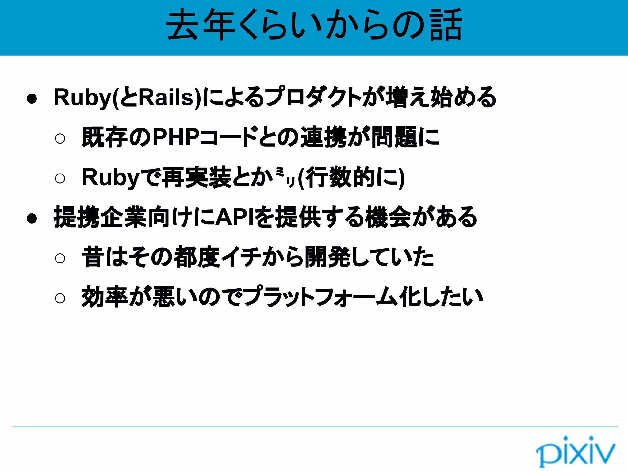 去年くらいからの話
● Ruby(とRails)によるプロダクトが増え始める
○ 既存のPHPコードとの連携が問題に
○ Rubyで再実装とか㍉(行数的に)
● 提携企業向けにAPIを提供する機会がある
○ 昔はその都度イチから開発していた
○ 効率が悪いのでプラットフォーム化したい
 