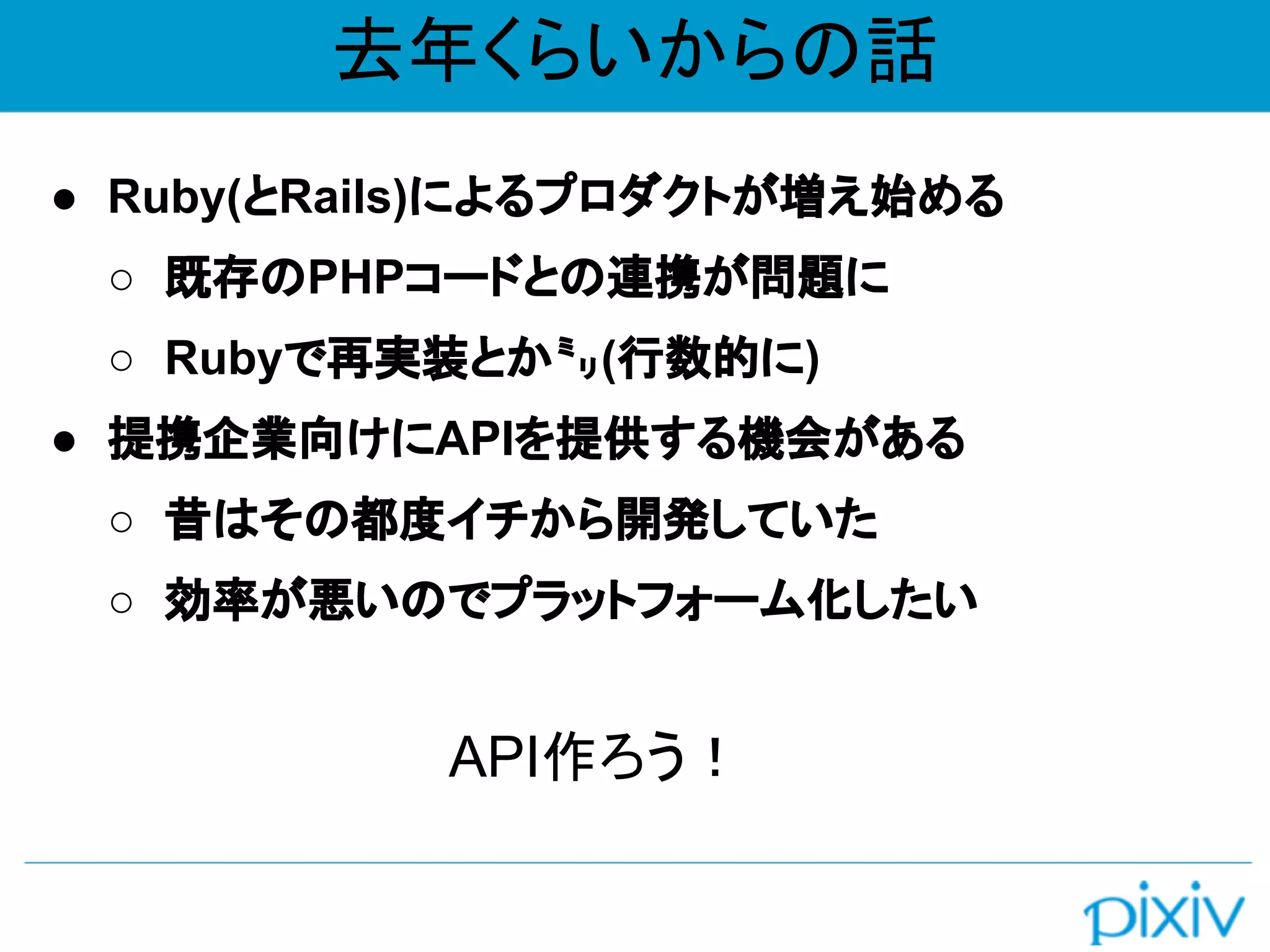 去年くらいからの話
● Ruby(とRails)によるプロダクトが増え始める
○ 既存のPHPコードとの連携が問題に
○ Rubyで再実装とか㍉(行数的に)
● 提携企業向けにAPIを提供する機会がある
○ 昔はその都度イチから開発していた
○ 効率が悪いのでプラットフォーム化したい
API作ろう！
 