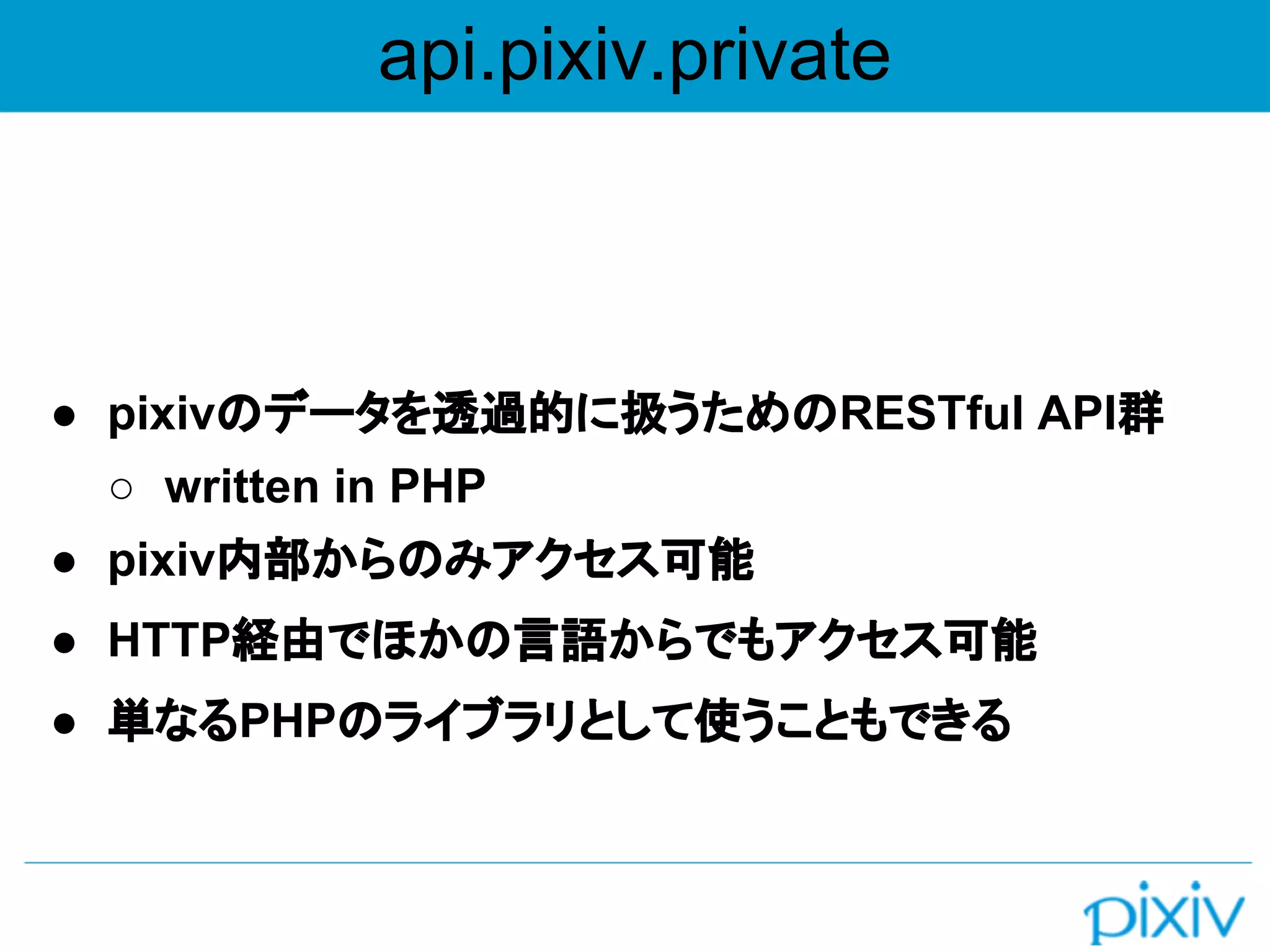 api.pixiv.private
● pixivのデータを透過的に扱うためのRESTful API群
○ written in PHP
● pixiv内部からのみアクセス可能
● HTTP経由でほかの言語からでもアクセス可能
● 単なるPHPのライブラリとして使うこともできる
 