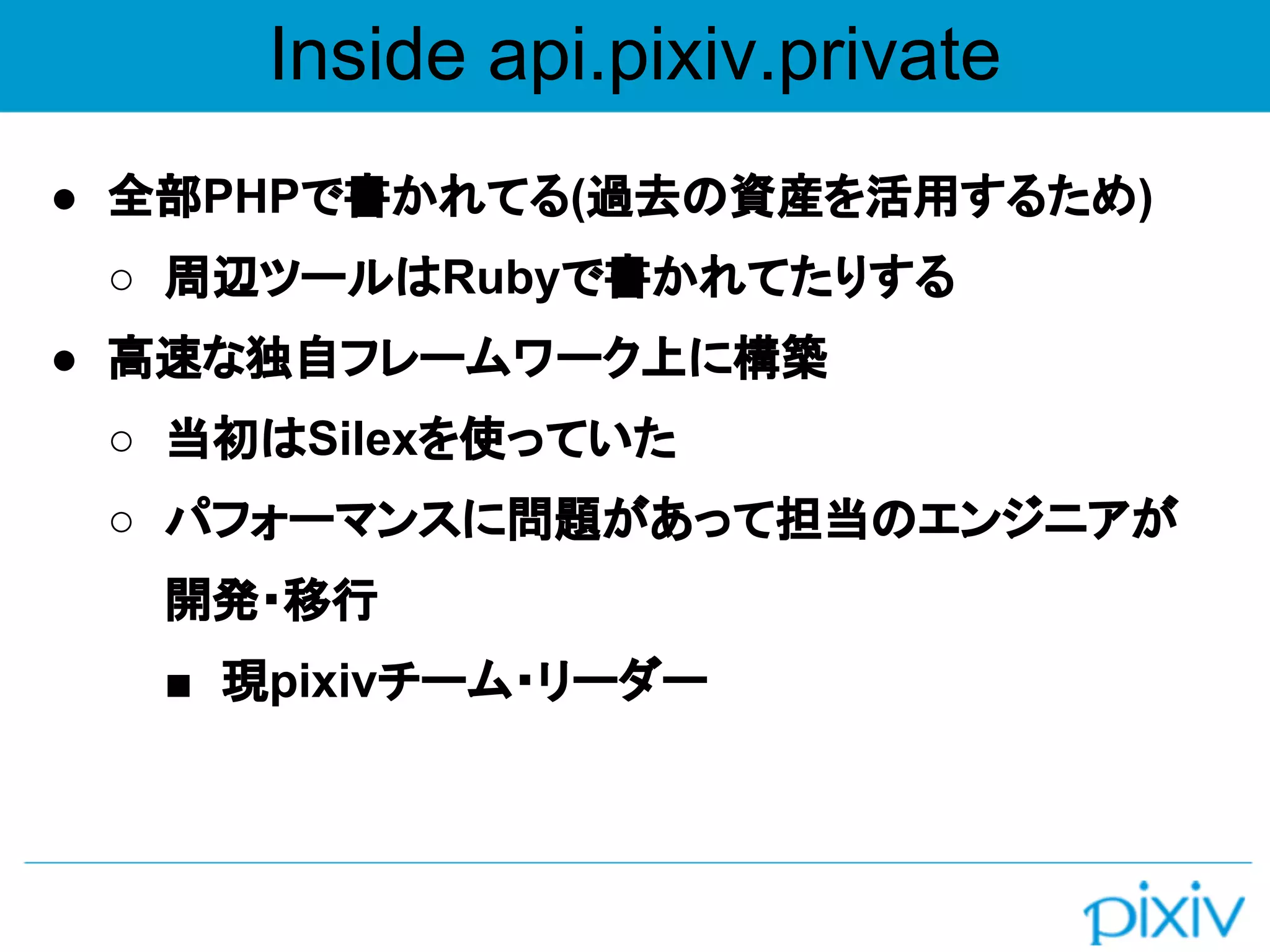 Inside api.pixiv.private
● 全部PHPで書かれてる(過去の資産を活用するため)
○ 周辺ツールはRubyで書かれてたりする
● 高速な独自フレームワーク上に構築
○ 当初はSilexを使っていた
○ パフォーマンスに問題があって担当のエンジニアが
開発・移行
■ 現pixivチーム・リーダー
 