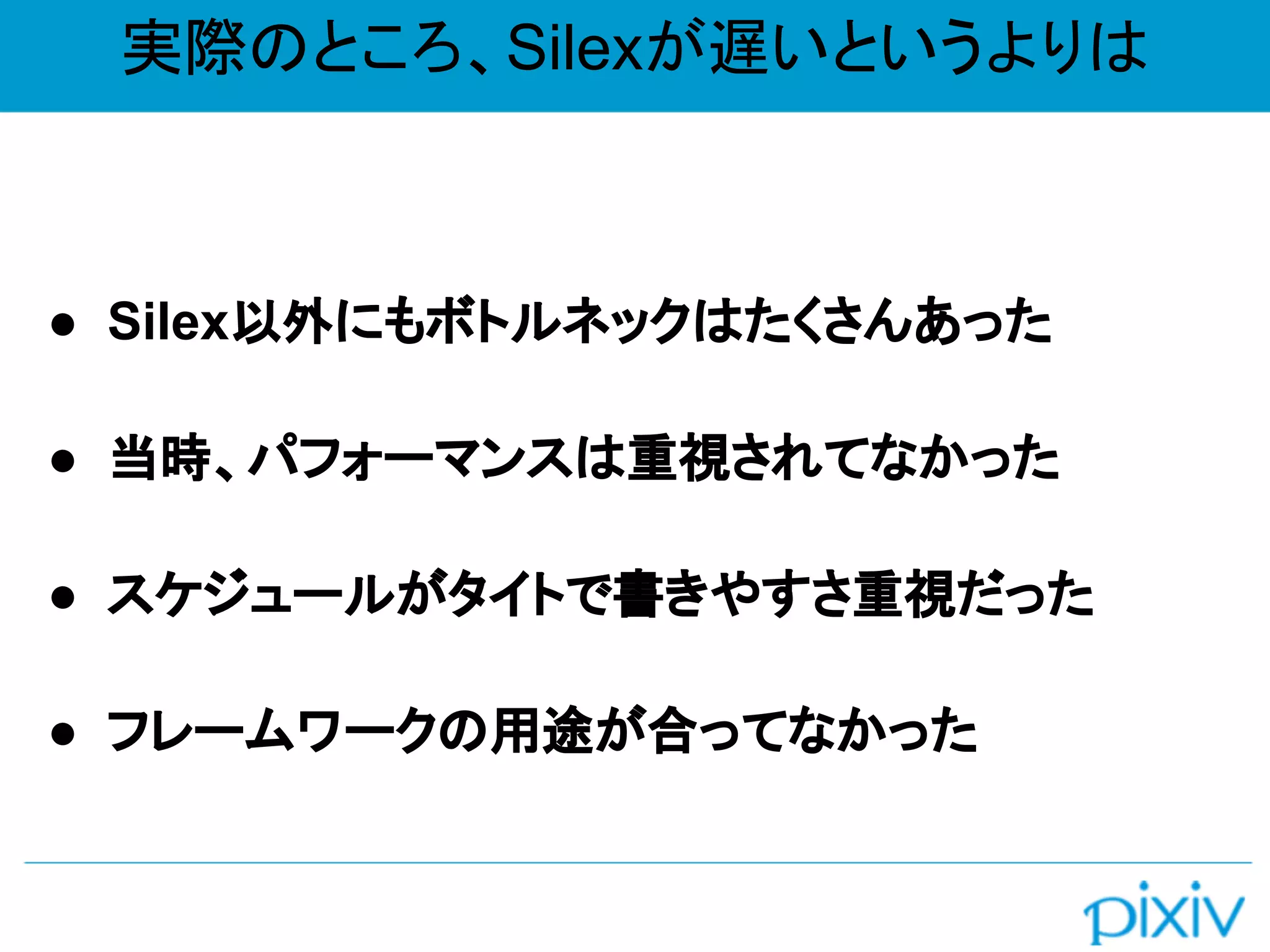 実際のところ、Silexが遅いというよりは
● Silex以外にもボトルネックはたくさんあった
● 当時、パフォーマンスは重視されてなかった
● スケジュールがタイトで書きやすさ重視だった
● フレームワークの用途が合ってなかった
 