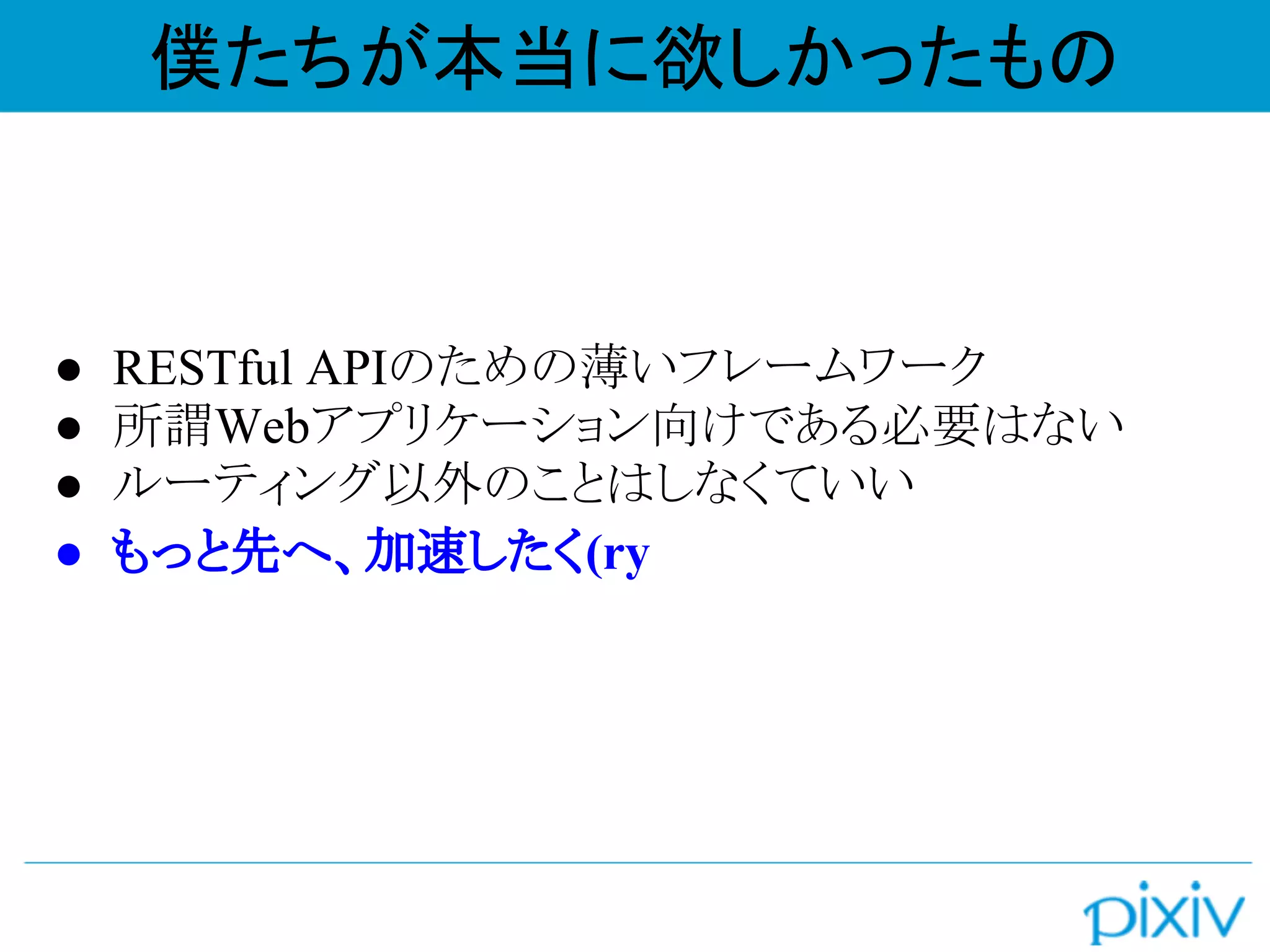 ● RESTful APIのための薄いフレームワーク
● 所謂Webアプリケーション向けである必要はない
● ルーティング以外のことはしなくていい
● もっと先へ、加速したく(ry
僕たちが本当に欲しかったもの
 
