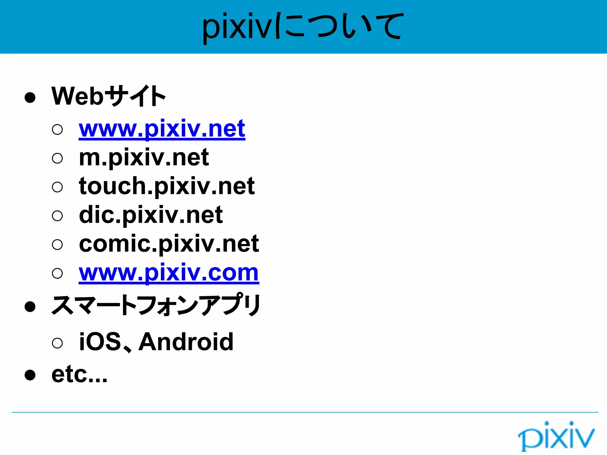 pixivについて
● Webサイト
○ www.pixiv.net
○ m.pixiv.net
○ touch.pixiv.net
○ dic.pixiv.net
○ comic.pixiv.net
○ www.pixiv.com
● スマートフォンアプリ
○ iOS、Android
● etc...
 